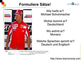 Formuliere Sätze! http://www.learnoverip.com Wie heißt er?  Michael Schuhmacher Woher kommt er? Deutschland Wo wohnt er? Monaco Welche Sprachen spricht er? Deutsch und Englisch Bild:  Michael Schumacher  at a press conference at the 2005 US Grand Prix (cropped from  Image:Michael  Schumacher- I'm   the   man.jpg ; original photograph by  Chris J.  Moffett ). I ( Dan Smith ) disclaim all copyright over )  