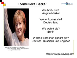 Formuliere Sätze! http://www.learnoverip.com Wie heißt sie?  Angela Merkel Woher kommt sie? Deutschland Wo wohnt sie? Berlin Welche Sprachen spricht sie? Deutsch, Russisch und Englisch Bild: h ttp://de.wikipedia.org/w/index.php?title=Datei:Angela_Merkel_(2008).jpg&filetimestamp=20080502081925 