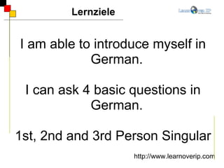 I am able to introduce myself in German. I can ask 4 basic questions in German. 1st, 2nd and 3rd Person Singular Lernziele http://www.learnoverip.com 