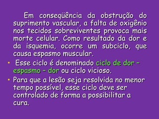 Em conseqüência da obstrução do suprimento vascular, a falta de oxigênio nos tecidos sobreviventes provoca mais morte celular. Como resultado da dor e da isquemia, ocorre um subciclo, que causa espasmo muscular.  Esse ciclo é denominado  ciclo de dor –espasmo – dor  ou ciclo vicioso. Para que a lesão seja resolvida no menor tempo possível, esse ciclo deve ser controlado de forma a possibilitar a cura. 