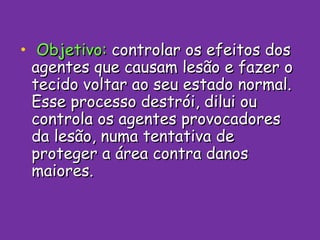 Objetivo:  controlar os efeitos dos agentes que causam lesão e fazer o tecido voltar ao seu estado normal. Esse processo destrói, dilui ou controla os agentes provocadores da lesão, numa tentativa de proteger a área contra danos maiores. 