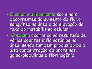 O calor e a hiperemia  são sinais decorrentes do aumento do fluxo sangüíneo na área e da elevação da taxa do metabilismo celular. O edema  ocorre como resultado de vários agentes inflamatórios na área, sendo também produzido pela alta concentração de proteínas, gama-globulinas e fibrinogênio. 