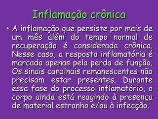 Inflamação crônica A inflamação que persiste por mais de um mês além do tempo normal de recuperação é considerada crônica. Nesse caso, a resposta inflamatória é marcada apenas pela perda de função. Os sinais cardinais remanescentes não precisam estar presentes. Durante essa fase do processo inflamatório, o corpo ainda está reagindo à presença de material estranho e/ou à infecção. 
