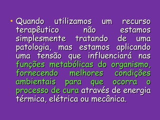Quando utilizamos um recurso terapêutico não estamos simplesmente tratando de uma patologia, mas estamos aplicando uma tensão que influenciará nas  funções metabólicas do organismo, fornecendo melhores condições ambientais para que ocorra o processo de cura  através de energia térmica, elétrica ou mecânica. 