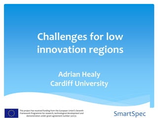 This project has received funding from the European Union’s Seventh
Framework Programme for research, technological development and
demonstration under grant agreement number 320131. SmartSpec
Challenges for low
innovation regions
Adrian Healy
Cardiff University
 