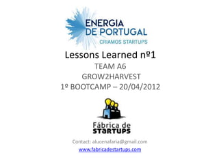 Lessons Learned nº1
        TEAM A6
     GROW2HARVEST
1º BOOTCAMP – 20/04/2012




  Contact: alucenafaria@gmail.com
    www.fabricadestartups.com
 