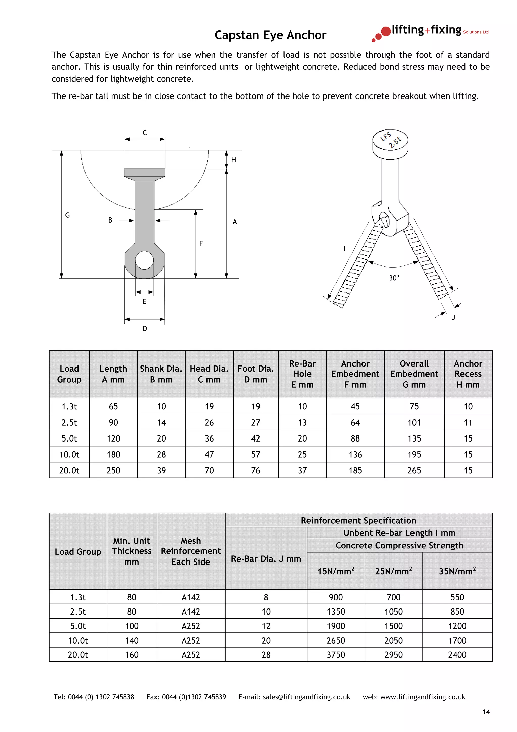 Capstan Eye Anchor
The Capstan Eye Anchor is for use when the transfer of load is not possible through the foot of a standard
anchor. This is usually for thin reinforced units or lightweight concrete. Reduced bond stress may need to be
considered for lightweight concrete.
The re-bar tail must be in close contact to the bottom of the hole to prevent concrete breakout when lifting.



                            C


                                                           H




   G
                B                                          A


                                               F
                                                                                                  I



                                                                                                                   30o


                            E

                                                                                                                                      J
                            D




                                                                               Re-Bar         Anchor                  Overall          Anchor
 Load         Length        Shank Dia. Head Dia. Foot Dia.
                                                                                Hole        Embedment               Embedment          Recess
 Group        A mm            B mm      C mm      D mm
                                                                               E mm            F mm                   G mm             H mm

  1.3t           65                10              19              19             10                  45                  75              10
  2.5t           90                14              26              27             13                  64                 101              11
  5.0t          120                20              36              42             20                  88                 135              15
 10.0t          180                28              47              57             25                  136                195              15
 20.0t          250                39              70              76             37                  185                265              15




                                                                                   Reinforcement Specification
                                                                                             Unbent Re-bar Length I mm
                  Min. Unit              Mesh
                                                                                           Concrete Compressive Strength
Load Group        Thickness         Reinforcement
                     mm               Each Side            Re-Bar Dia. J mm
                                                                                        15N/mm2                25N/mm2            35N/mm2

       1.3t           80                  A142                          8                   900                    700                550
       2.5t           80                  A142                          10                 1350                   1050                850
       5.0t           100                 A252                          12                 1900                   1500               1200
    10.0t             140                 A252                          20                 2650                   2050               1700
    20.0t             160                 A252                          28                 3750                   2950               2400



Tel: 0044 (0) 1302 745838       Fax: 0044 (0)1302 745839       E-mail: sales@liftingandfixing.co.uk         web: www.liftingandfixing.co.uk

                                                                                                                                               14
 