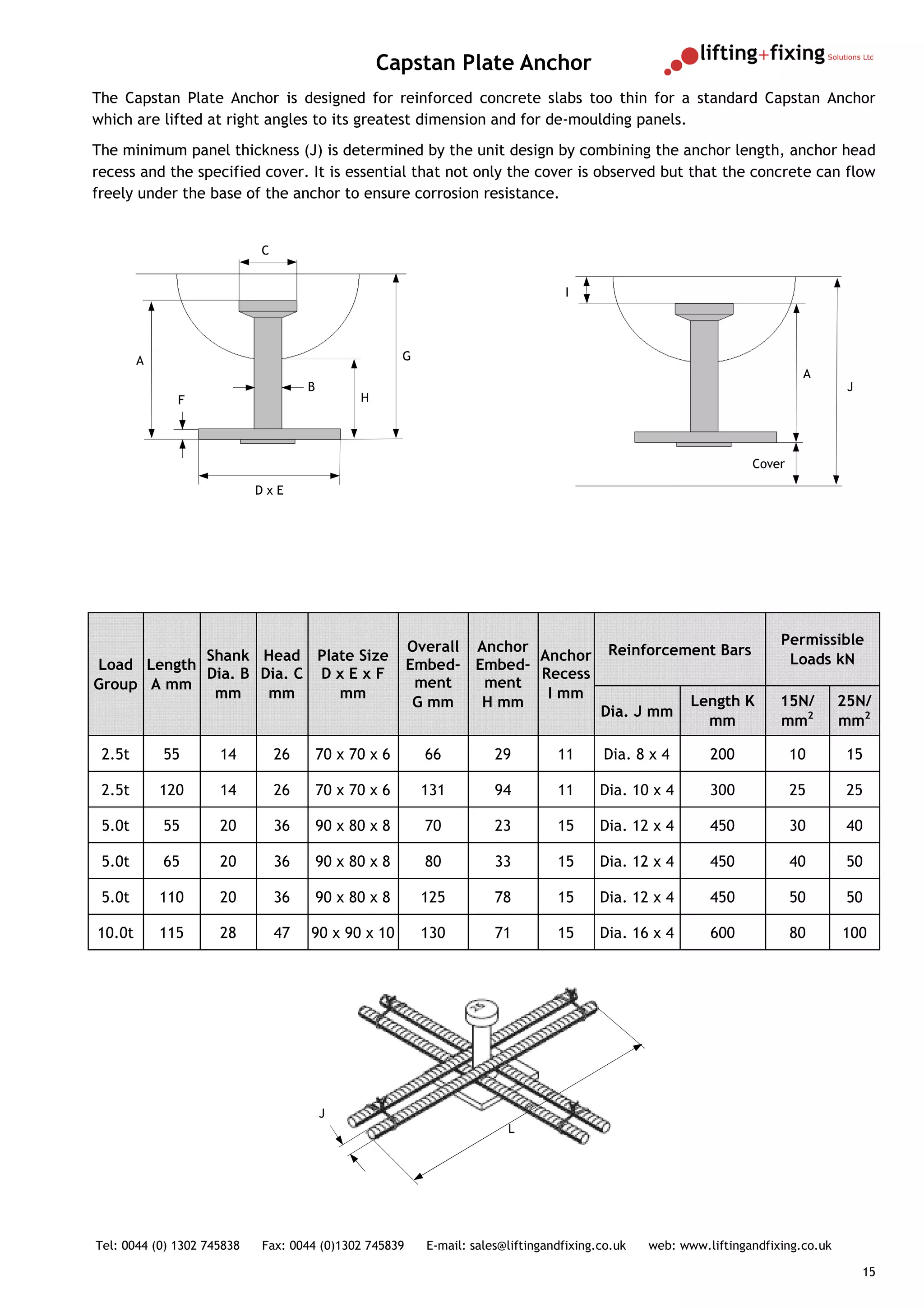 Capstan Plate Anchor
The Capstan Plate Anchor is designed for reinforced concrete slabs too thin for a standard Capstan Anchor
which are lifted at right angles to its greatest dimension and for de-moulding panels.
The minimum panel thickness (J) is determined by the unit design by combining the anchor length, anchor head
recess and the specified cover. It is essential that not only the cover is observed but that the concrete can flow
freely under the base of the anchor to ensure corrosion resistance.


                            C


                                                                                    I




        A                                              G
                                                                                                                            A
                                     B                                                                                               J
              F                                H




                                                                                                                   Cover

                            DxE




                                                       Overall Anchor                                                   Permissible
            Shank Head Plate Size                                     Anchor               Reinforcement Bars
Load Length                                            Embed- Embed-                                                     Loads kN
            Dia. B Dia. C D x E x F                                   Recess
Group A mm                                              ment    ment
             mm     mm      mm                                         I mm
                                                        G mm   H mm                                      Length K       15N/        25N/
                                                                                          Dia. J mm
                                                                                                           mm           mm2         mm2

 2.5t       55       14         26       70 x 70 x 6       66          29         11      Dia. 8 x 4        200            10        15

 2.5t       120      14         26       70 x 70 x 6       131         94         11      Dia. 10 x 4       300            25        25

 5.0t       55       20         36       90 x 80 x 8       70          23         15      Dia. 12 x 4       450            30        40

 5.0t       65       20         36       90 x 80 x 8       80          33         15      Dia. 12 x 4       450            40        50

 5.0t       110      20         36       90 x 80 x 8       125         78         15      Dia. 12 x 4       450            50        50

10.0t       115      28         47   90 x 90 x 10          130         71         15      Dia. 16 x 4       600            80       100




                                         J
                                                                         L




Tel: 0044 (0) 1302 745838   Fax: 0044 (0)1302 745839       E-mail: sales@liftingandfixing.co.uk   web: www.liftingandfixing.co.uk

                                                                                                                                         15
 