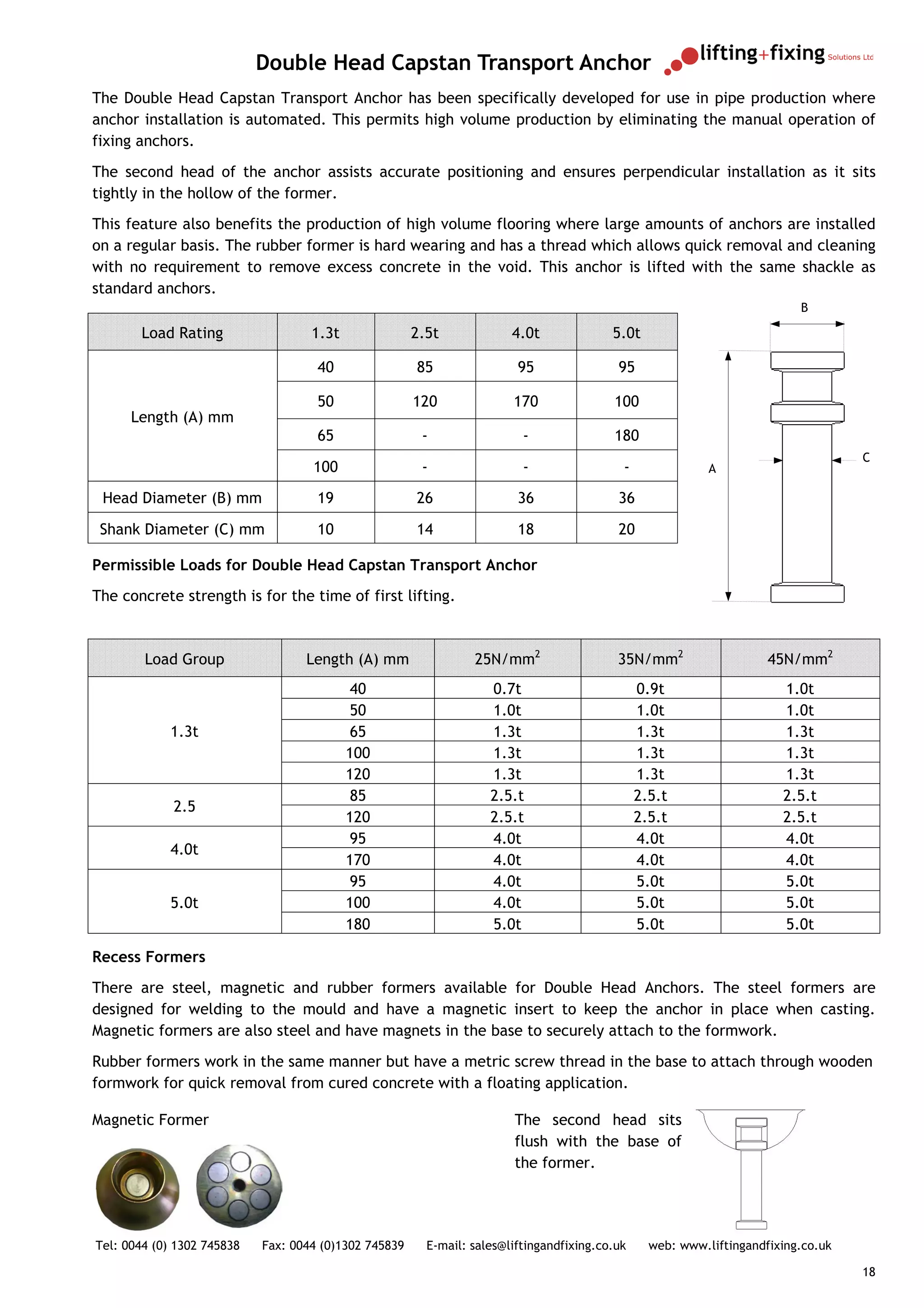 Double Head Capstan Transport Anchor
The Double Head Capstan Transport Anchor has been specifically developed for use in pipe production where
anchor installation is automated. This permits high volume production by eliminating the manual operation of
fixing anchors.
The second head of the anchor assists accurate positioning and ensures perpendicular installation as it sits
tightly in the hollow of the former.
This feature also benefits the production of high volume flooring where large amounts of anchors are installed
on a regular basis. The rubber former is hard wearing and has a thread which allows quick removal and cleaning
with no requirement to remove excess concrete in the void. This anchor is lifted with the same shackle as
standard anchors.
                                                                                                                           B

       Load Rating                  1.3t               2.5t             4.0t              5.0t

                                     40                85                95                95

                                     50                120              170               100
      Length (A) mm
                                     65                 -                 -               180
                                                                                                                                    C
                                    100                 -                 -                 -               A

 Head Diameter (B) mm                19                26                36                36

 Shank Diameter (C) mm               10                14                18                20

Permissible Loads for Double Head Capstan Transport Anchor
The concrete strength is for the time of first lifting.



        Load Group                 Length (A) mm                 25N/mm2                   35N/mm2                    45N/mm2
                                            40                      0.7t                        0.9t                    1.0t
                                            50                      1.0t                        1.0t                    1.0t
            1.3t                            65                      1.3t                        1.3t                    1.3t
                                           100                      1.3t                        1.3t                    1.3t
                                           120                      1.3t                        1.3t                    1.3t
                                            85                      2.5.t                       2.5.t                   2.5.t
             2.5
                                           120                      2.5.t                       2.5.t                   2.5.t
                                            95                      4.0t                        4.0t                    4.0t
            4.0t
                                           170                      4.0t                        4.0t                    4.0t
                                            95                      4.0t                        5.0t                    5.0t
            5.0t                           100                      4.0t                        5.0t                    5.0t
                                           180                      5.0t                        5.0t                    5.0t

Recess Formers
There are steel, magnetic and rubber formers available for Double Head Anchors. The steel formers are
designed for welding to the mould and have a magnetic insert to keep the anchor in place when casting.
Magnetic formers are also steel and have magnets in the base to securely attach to the formwork.
Rubber formers work in the same manner but have a metric screw thread in the base to attach through wooden
formwork for quick removal from cured concrete with a floating application.

Magnetic Former                                                         The second head sits
                                                                        flush with the base of
                                                                        the former.




Tel: 0044 (0) 1302 745838   Fax: 0044 (0)1302 745839     E-mail: sales@liftingandfixing.co.uk     web: www.liftingandfixing.co.uk

                                                                                                                                    18
 