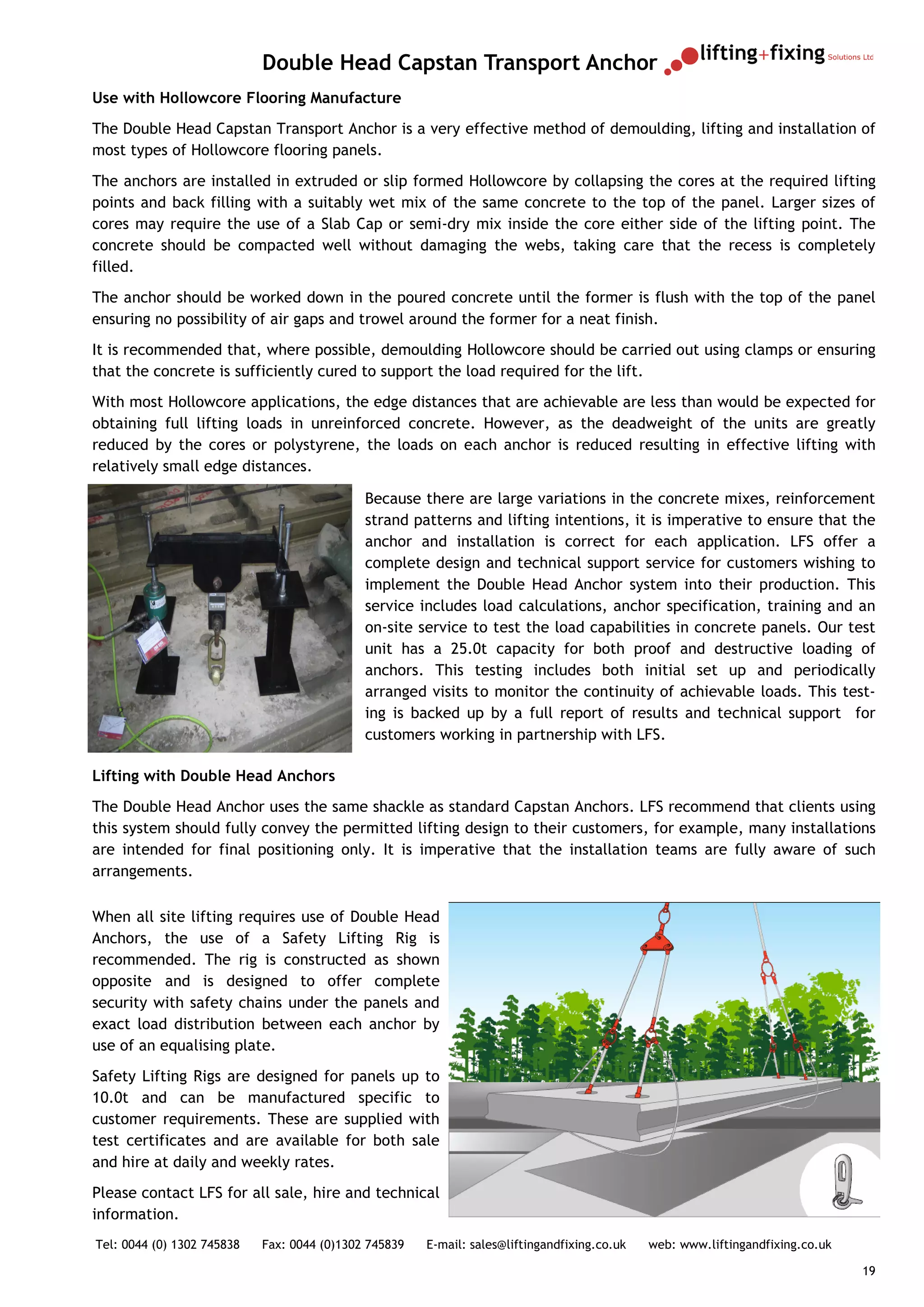 Double Head Capstan Transport Anchor
Use with Hollowcore Flooring Manufacture
The Double Head Capstan Transport Anchor is a very effective method of demoulding, lifting and installation of
most types of Hollowcore flooring panels.
The anchors are installed in extruded or slip formed Hollowcore by collapsing the cores at the required lifting
points and back filling with a suitably wet mix of the same concrete to the top of the panel. Larger sizes of
cores may require the use of a Slab Cap or semi-dry mix inside the core either side of the lifting point. The
concrete should be compacted well without damaging the webs, taking care that the recess is completely
filled.
The anchor should be worked down in the poured concrete until the former is flush with the top of the panel
ensuring no possibility of air gaps and trowel around the former for a neat finish.
It is recommended that, where possible, demoulding Hollowcore should be carried out using clamps or ensuring
that the concrete is sufficiently cured to support the load required for the lift.
With most Hollowcore applications, the edge distances that are achievable are less than would be expected for
obtaining full lifting loads in unreinforced concrete. However, as the deadweight of the units are greatly
reduced by the cores or polystyrene, the loads on each anchor is reduced resulting in effective lifting with
relatively small edge distances.

                                             Because there are large variations in the concrete mixes, reinforcement
                                             strand patterns and lifting intentions, it is imperative to ensure that the
                                             anchor and installation is correct for each application. LFS offer a
                                             complete design and technical support service for customers wishing to
                                             implement the Double Head Anchor system into their production. This
                                             service includes load calculations, anchor specification, training and an
                                             on-site service to test the load capabilities in concrete panels. Our test
                                             unit has a 25.0t capacity for both proof and destructive loading of
                                             anchors. This testing includes both initial set up and periodically
                                             arranged visits to monitor the continuity of achievable loads. This test-
                                             ing is backed up by a full report of results and technical support for
                                             customers working in partnership with LFS.

Lifting with Double Head Anchors
The Double Head Anchor uses the same shackle as standard Capstan Anchors. LFS recommend that clients using
this system should fully convey the permitted lifting design to their customers, for example, many installations
are intended for final positioning only. It is imperative that the installation teams are fully aware of such
arrangements.

When all site lifting requires use of Double Head
Anchors, the use of a Safety Lifting Rig is
recommended. The rig is constructed as shown
opposite and is designed to offer complete
security with safety chains under the panels and
exact load distribution between each anchor by
use of an equalising plate.
Safety Lifting Rigs are designed for panels up to
10.0t and can be manufactured specific to
customer requirements. These are supplied with
test certificates and are available for both sale
and hire at daily and weekly rates.
Please contact LFS for all sale, hire and technical
information.
Tel: 0044 (0) 1302 745838   Fax: 0044 (0)1302 745839   E-mail: sales@liftingandfixing.co.uk   web: www.liftingandfixing.co.uk

                                                                                                                                19
 