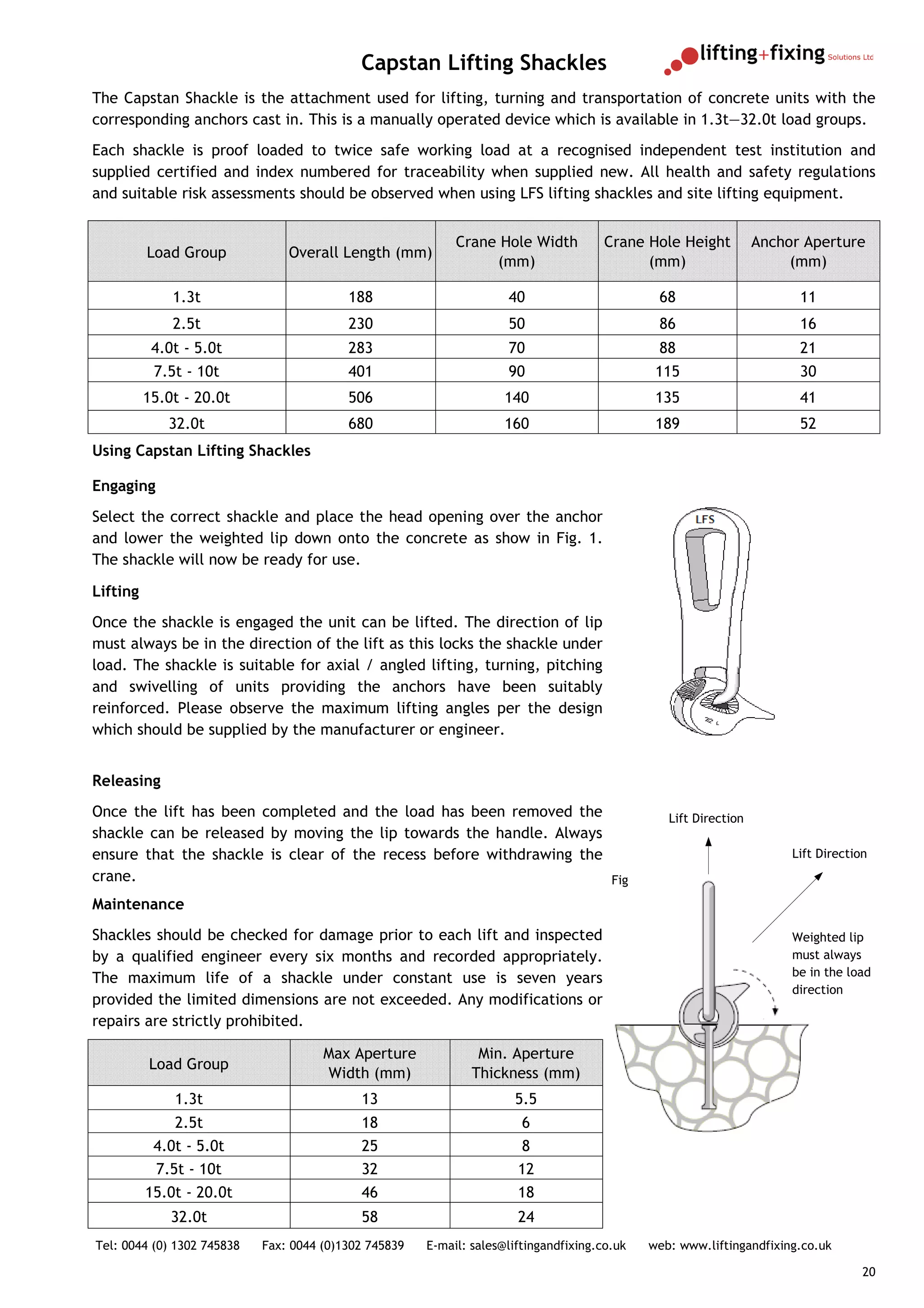 Capstan Lifting Shackles
The Capstan Shackle is the attachment used for lifting, turning and transportation of concrete units with the
corresponding anchors cast in. This is a manually operated device which is available in 1.3t—32.0t load groups.
Each shackle is proof loaded to twice safe working load at a recognised independent test institution and
supplied certified and index numbered for traceability when supplied new. All health and safety regulations
and suitable risk assessments should be observed when using LFS lifting shackles and site lifting equipment.


                                                            Crane Hole Width           Crane Hole Height          Anchor Aperture
          Load Group            Overall Length (mm)
                                                                 (mm)                        (mm)                      (mm)

              1.3t                        188                        40                        68                       11
              2.5t                        230                        50                        86                       16
           4.0t - 5.0t                    283                        70                        88                       21
           7.5t - 10t                     401                        90                        115                      30
          15.0t - 20.0t                   506                        140                       135                      41
             32.0t                        680                        160                       189                      52
Using Capstan Lifting Shackles

Engaging
Select the correct shackle and place the head opening over the anchor
and lower the weighted lip down onto the concrete as show in Fig. 1.
The shackle will now be ready for use.

Lifting
Once the shackle is engaged the unit can be lifted. The direction of lip
must always be in the direction of the lift as this locks the shackle under
load. The shackle is suitable for axial / angled lifting, turning, pitching
and swivelling of units providing the anchors have been suitably
reinforced. Please observe the maximum lifting angles per the design
which should be supplied by the manufacturer or engineer.


Releasing
Once the lift has been completed and the load has been removed the                               Lift Direction
shackle can be released by moving the lip towards the handle. Always
ensure that the shackle is clear of the recess before withdrawing the                                                  Lift Direction
crane.                                                                Fig
Maintenance
Shackles should be checked for damage prior to each lift and inspected                                                 Weighted lip
by a qualified engineer every six months and recorded appropriately.                                                   must always
                                                                                                                       be in the load
The maximum life of a shackle under constant use is seven years
                                                                                                                       direction
provided the limited dimensions are not exceeded. Any modifications or
repairs are strictly prohibited.

                                      Max Aperture              Min. Aperture
          Load Group
                                      Width (mm)               Thickness (mm)
              1.3t                          13                        5.5
              2.5t                          18                          6
           4.0t - 5.0t                      25                         8
           7.5t - 10t                       32                         12
          15.0t - 20.0t                     46                         18
              32.0t                         58                         24
Tel: 0044 (0) 1302 745838   Fax: 0044 (0)1302 745839   E-mail: sales@liftingandfixing.co.uk   web: www.liftingandfixing.co.uk

                                                                                                                                    20
 