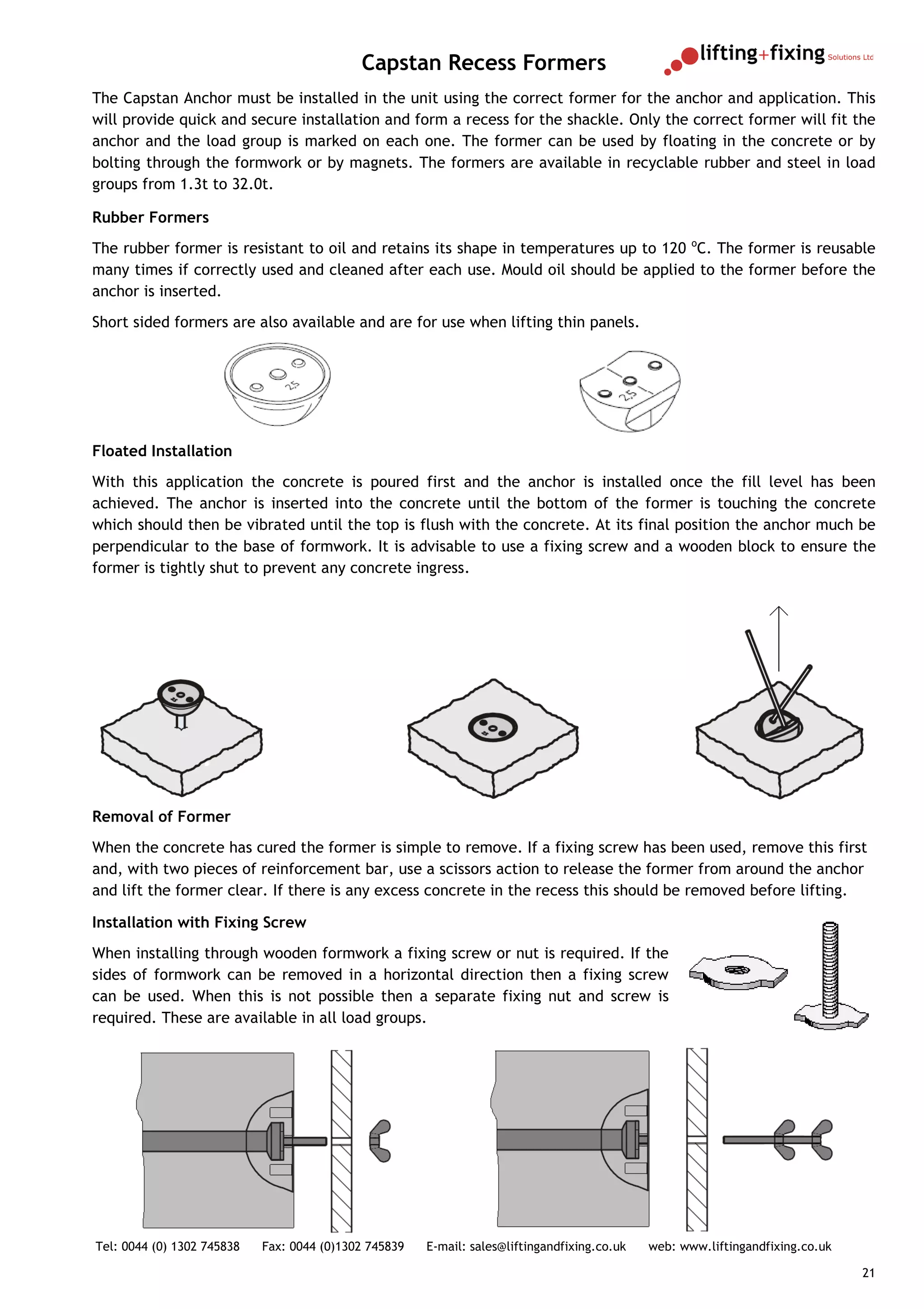 Capstan Recess Formers
The Capstan Anchor must be installed in the unit using the correct former for the anchor and application. This
will provide quick and secure installation and form a recess for the shackle. Only the correct former will fit the
anchor and the load group is marked on each one. The former can be used by floating in the concrete or by
bolting through the formwork or by magnets. The formers are available in recyclable rubber and steel in load
groups from 1.3t to 32.0t.

Rubber Formers
The rubber former is resistant to oil and retains its shape in temperatures up to 120 oC. The former is reusable
many times if correctly used and cleaned after each use. Mould oil should be applied to the former before the
anchor is inserted.
Short sided formers are also available and are for use when lifting thin panels.




Floated Installation
With this application the concrete is poured first and the anchor is installed once the fill level has been
achieved. The anchor is inserted into the concrete until the bottom of the former is touching the concrete
which should then be vibrated until the top is flush with the concrete. At its final position the anchor much be
perpendicular to the base of formwork. It is advisable to use a fixing screw and a wooden block to ensure the
former is tightly shut to prevent any concrete ingress.




Removal of Former
When the concrete has cured the former is simple to remove. If a fixing screw has been used, remove this first
and, with two pieces of reinforcement bar, use a scissors action to release the former from around the anchor
and lift the former clear. If there is any excess concrete in the recess this should be removed before lifting.

Installation with Fixing Screw
When installing through wooden formwork a fixing screw or nut is required. If the
sides of formwork can be removed in a horizontal direction then a fixing screw
can be used. When this is not possible then a separate fixing nut and screw is
required. These are available in all load groups.




Tel: 0044 (0) 1302 745838   Fax: 0044 (0)1302 745839   E-mail: sales@liftingandfixing.co.uk   web: www.liftingandfixing.co.uk

                                                                                                                                21
 
