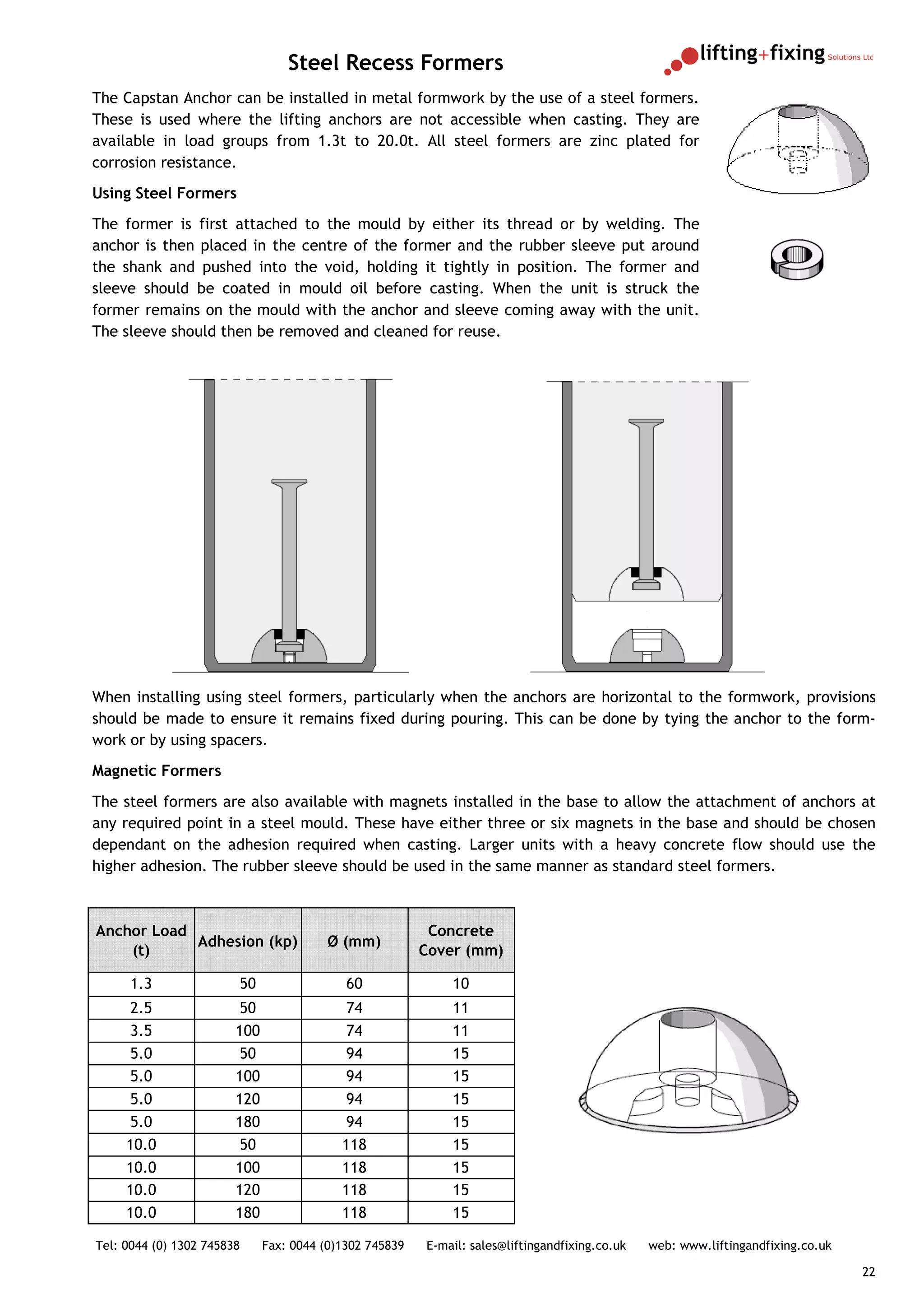 Steel Recess Formers
The Capstan Anchor can be installed in metal formwork by the use of a steel formers.
These is used where the lifting anchors are not accessible when casting. They are
available in load groups from 1.3t to 20.0t. All steel formers are zinc plated for
corrosion resistance.
Using Steel Formers
The former is first attached to the mould by either its thread or by welding. The
anchor is then placed in the centre of the former and the rubber sleeve put around
the shank and pushed into the void, holding it tightly in position. The former and
sleeve should be coated in mould oil before casting. When the unit is struck the
former remains on the mould with the anchor and sleeve coming away with the unit.
The sleeve should then be removed and cleaned for reuse.




When installing using steel formers, particularly when the anchors are horizontal to the formwork, provisions
should be made to ensure it remains fixed during pouring. This can be done by tying the anchor to the form-
work or by using spacers.
Magnetic Formers
The steel formers are also available with magnets installed in the base to allow the attachment of anchors at
any required point in a steel mould. These have either three or six magnets in the base and should be chosen
dependant on the adhesion required when casting. Larger units with a heavy concrete flow should use the
higher adhesion. The rubber sleeve should be used in the same manner as standard steel formers.



Anchor Load                                               Concrete
            Adhesion (kp)                Ø (mm)
    (t)                                                  Cover (mm)

      1.3               50                  60               10
      2.5                50                 74               11
      3.5               100                 74               11
      5.0                50                 94               15
      5.0               100                 94               15
      5.0               120                 94               15
      5.0               180                 94               15
     10.0                50                118               15
     10.0               100                118               15
     10.0               120                118               15
     10.0               180                118               15

Tel: 0044 (0) 1302 745838     Fax: 0044 (0)1302 745839   E-mail: sales@liftingandfixing.co.uk   web: www.liftingandfixing.co.uk

                                                                                                                                  22
 
