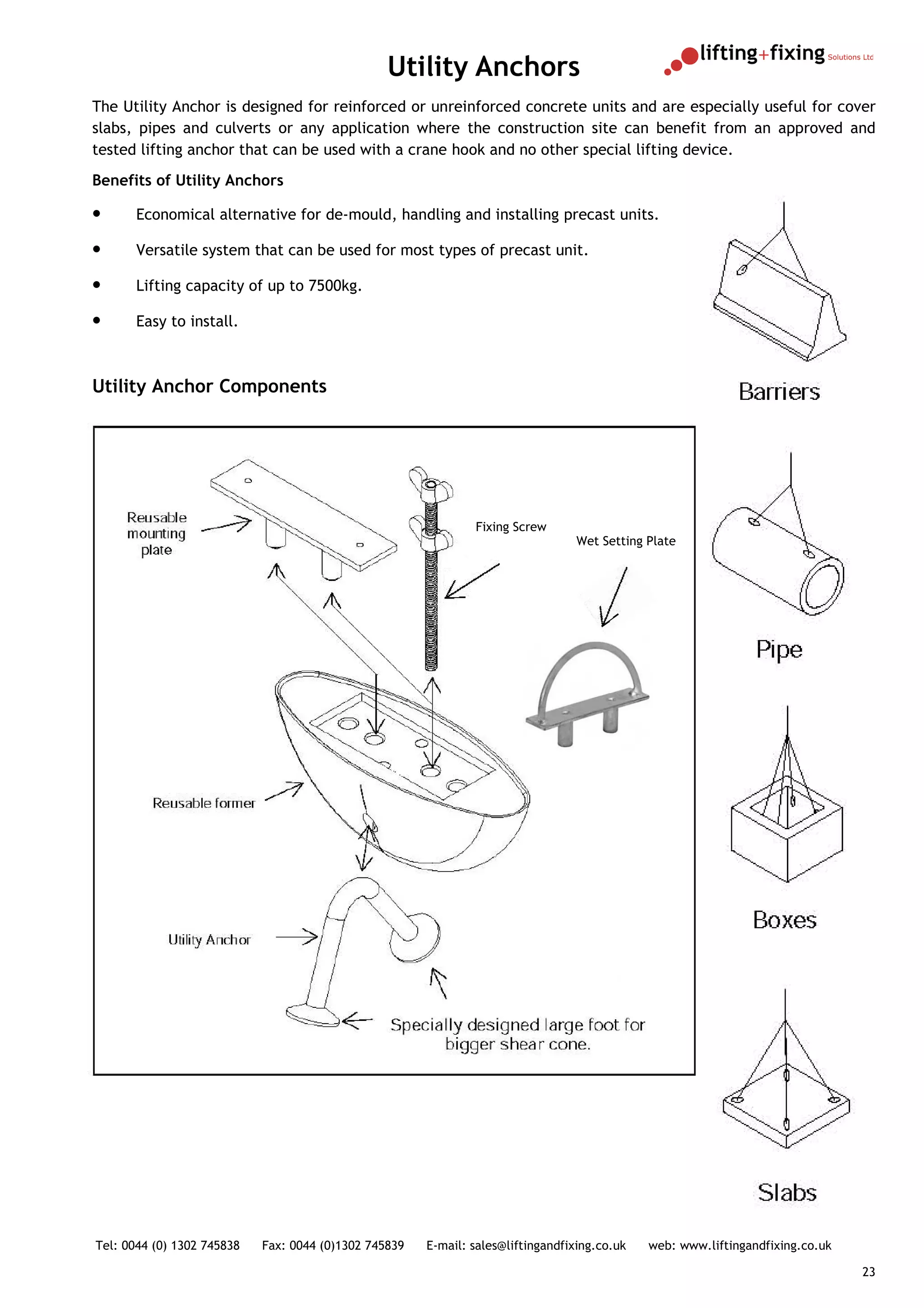 Utility Anchors
The Utility Anchor is designed for reinforced or unreinforced concrete units and are especially useful for cover
slabs, pipes and culverts or any application where the construction site can benefit from an approved and
tested lifting anchor that can be used with a crane hook and no other special lifting device.
Benefits of Utility Anchors

•      Economical alternative for de-mould, handling and installing precast units.

•      Versatile system that can be used for most types of precast unit.

•      Lifting capacity of up to 7500kg.

•      Easy to install.



Utility Anchor Components




                                                               Fixing Screw
                                                                                  Wet Setting Plate




Tel: 0044 (0) 1302 745838   Fax: 0044 (0)1302 745839   E-mail: sales@liftingandfixing.co.uk   web: www.liftingandfixing.co.uk

                                                                                                                                23
 