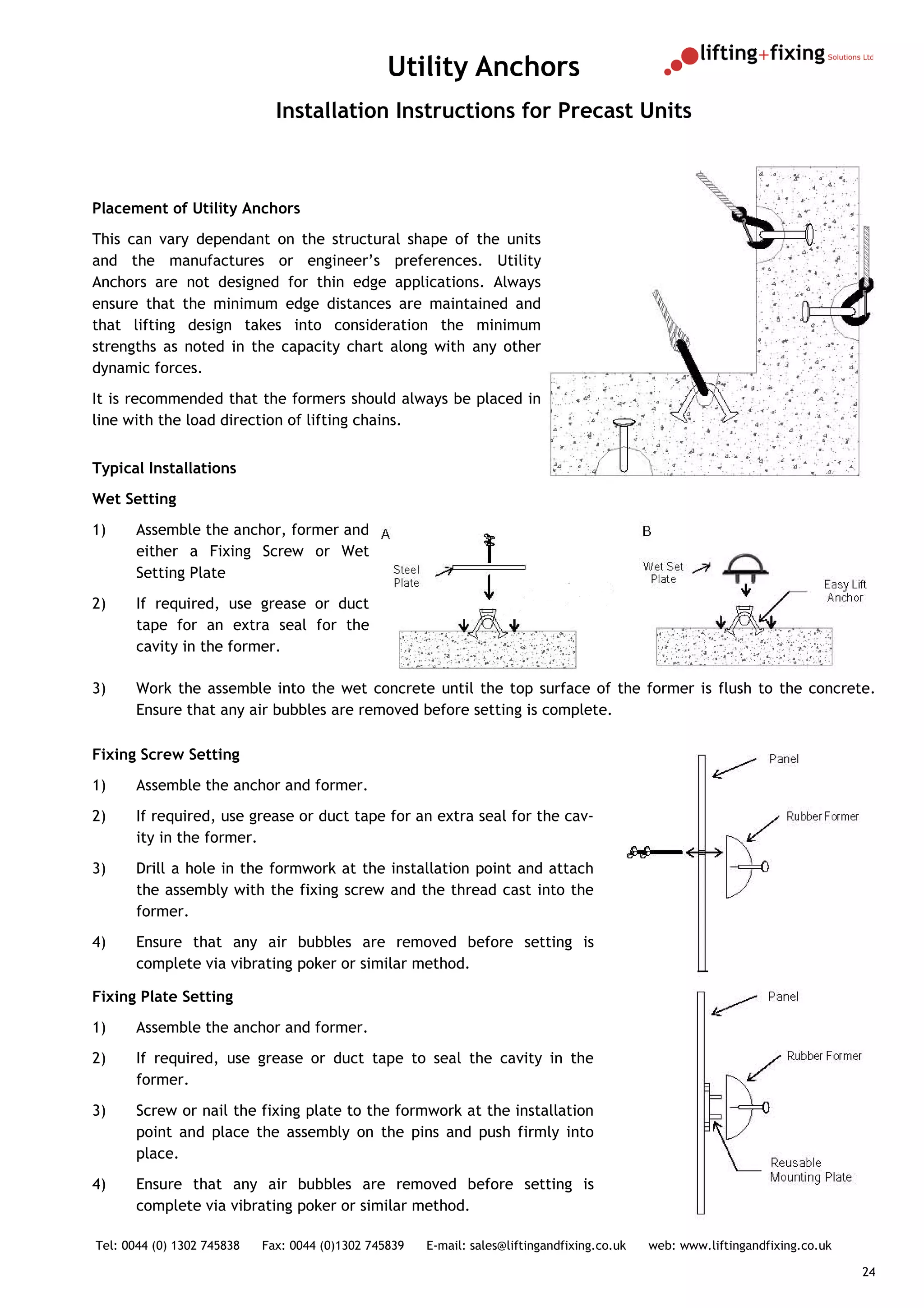 Utility Anchors
                              Installation Instructions for Precast Units



Placement of Utility Anchors
This can vary dependant on the structural shape of the units
and the manufactures or engineer’s preferences. Utility
Anchors are not designed for thin edge applications. Always
ensure that the minimum edge distances are maintained and
that lifting design takes into consideration the minimum
strengths as noted in the capacity chart along with any other
dynamic forces.
It is recommended that the formers should always be placed in
line with the load direction of lifting chains.


Typical Installations
Wet Setting
1)     Assemble the anchor, former and
       either a Fixing Screw or Wet
       Setting Plate
2)     If required, use grease or duct
       tape for an extra seal for the
       cavity in the former.

3)     Work the assemble into the wet concrete until the top surface of the former is flush to the concrete.
       Ensure that any air bubbles are removed before setting is complete.

Fixing Screw Setting
1)     Assemble the anchor and former.
2)     If required, use grease or duct tape for an extra seal for the cav-
       ity in the former.
3)     Drill a hole in the formwork at the installation point and attach
       the assembly with the fixing screw and the thread cast into the
       former.
4)     Ensure that any air bubbles are removed before setting is
       complete via vibrating poker or similar method.

Fixing Plate Setting
1)     Assemble the anchor and former.
2)     If required, use grease or duct tape to seal the cavity in the
       former.
3)     Screw or nail the fixing plate to the formwork at the installation
       point and place the assembly on the pins and push firmly into
       place.
4)     Ensure that any air bubbles are removed before setting is
       complete via vibrating poker or similar method.

Tel: 0044 (0) 1302 745838   Fax: 0044 (0)1302 745839   E-mail: sales@liftingandfixing.co.uk   web: www.liftingandfixing.co.uk

                                                                                                                                24
 