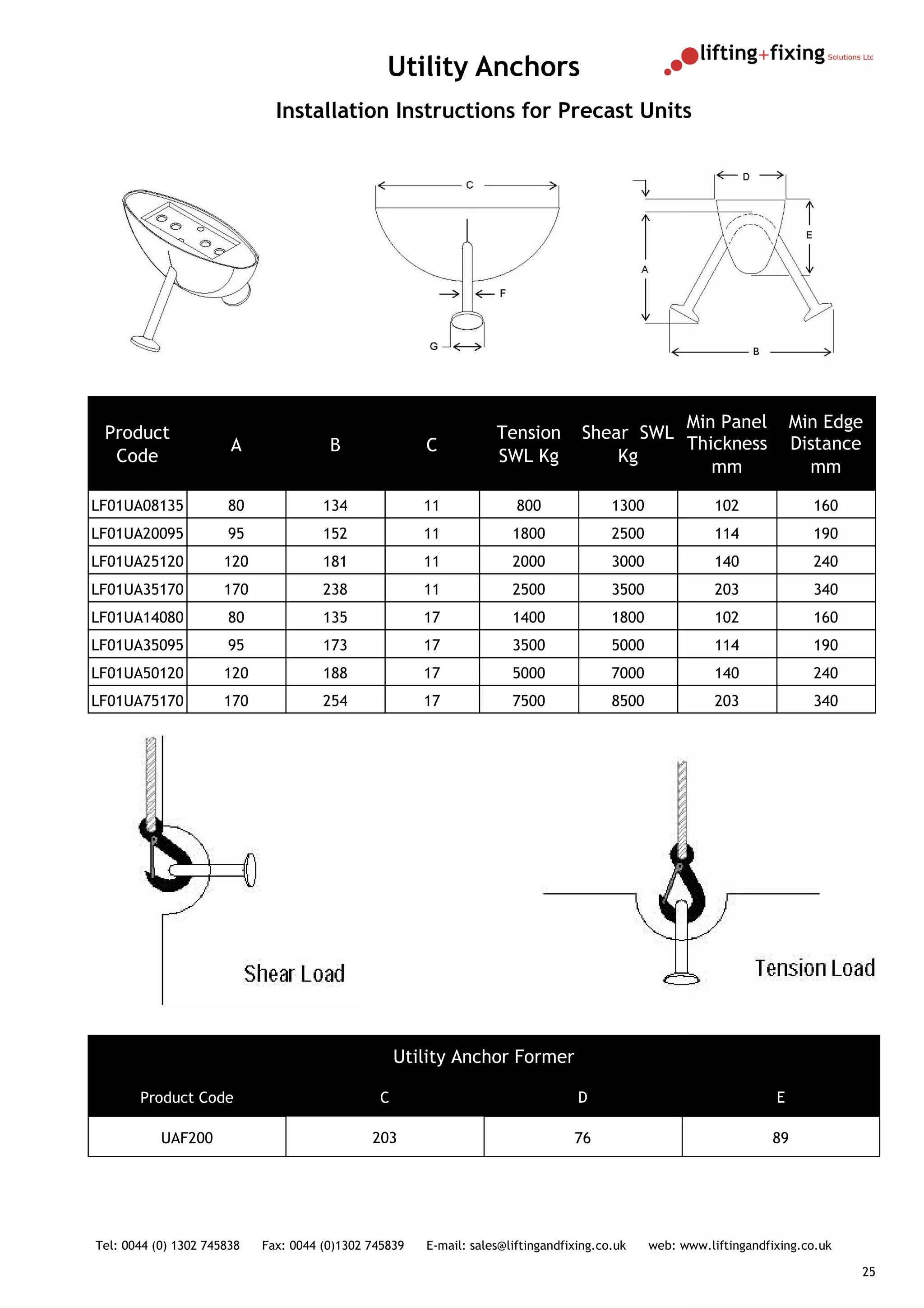 Utility Anchors
                              Installation Instructions for Precast Units




                                                                                             Min Panel                  Min Edge
 Product                                                           Tension         Shear SWL
                       A               B               C                                     Thickness                  Distance
  Code                                                             SWL Kg              Kg
                                                                                                mm                        mm

LF01UA08135           80              134              11              800              1300              102             160
LF01UA20095           95              152              11             1800              2500              114             190
LF01UA25120           120             181              11             2000              3000              140             240
LF01UA35170           170             238              11             2500              3500              203             340
LF01UA14080           80              135              17             1400              1800              102             160
LF01UA35095           95              173              17             3500              5000              114             190
LF01UA50120           120             188              17             5000              7000              140             240
LF01UA75170           170             254              17             7500              8500              203             340




                                                   Utility Anchor Former

       Product Code                            C                                  D                                 E

           UAF200                             203                                76                                 89




Tel: 0044 (0) 1302 745838   Fax: 0044 (0)1302 745839   E-mail: sales@liftingandfixing.co.uk    web: www.liftingandfixing.co.uk

                                                                                                                                 25
 