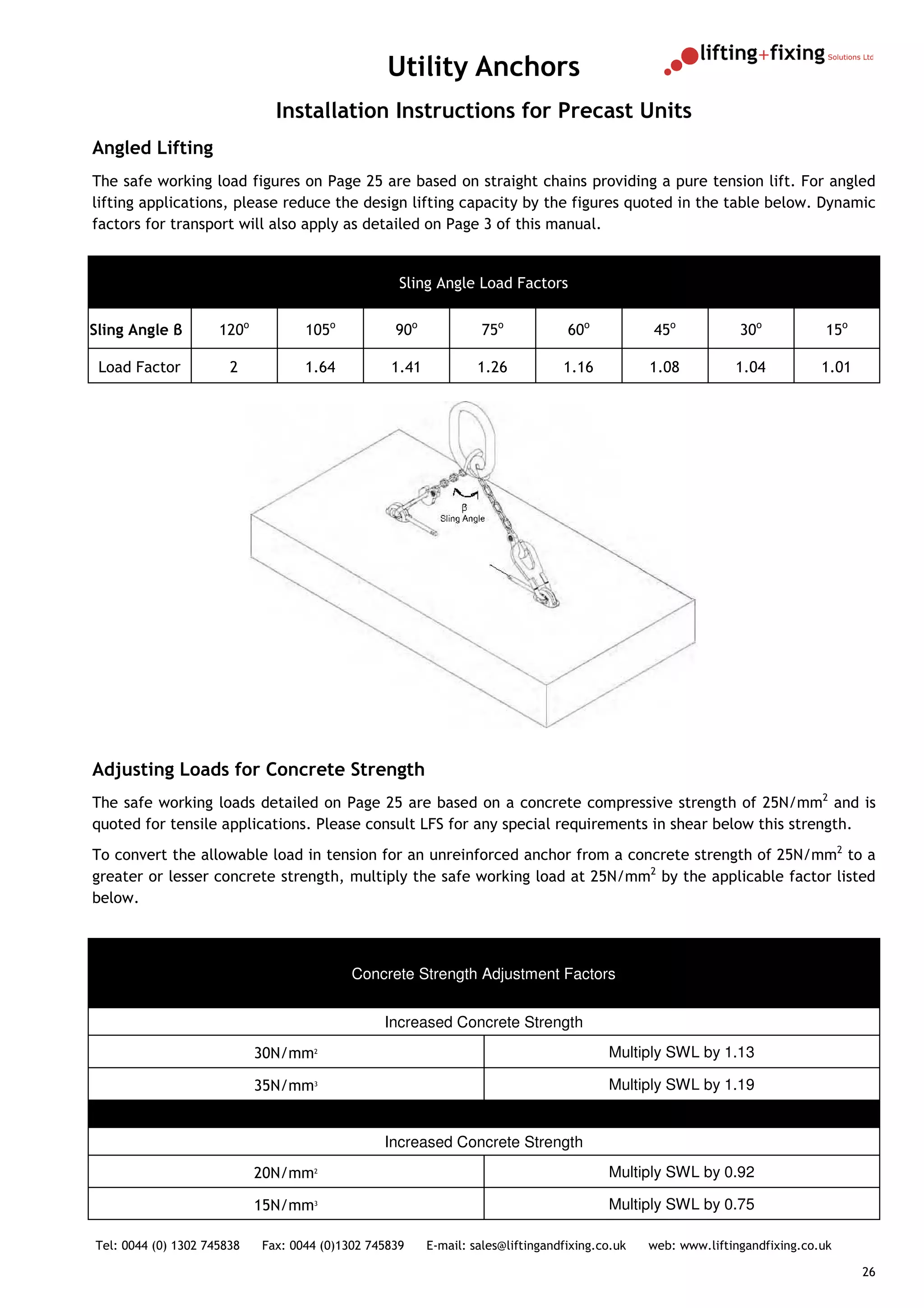 Utility Anchors
                              Installation Instructions for Precast Units
Angled Lifting
The safe working load figures on Page 25 are based on straight chains providing a pure tension lift. For angled
lifting applications, please reduce the design lifting capacity by the figures quoted in the table below. Dynamic
factors for transport will also apply as detailed on Page 3 of this manual.


                                                   Sling Angle Load Factors


Sling Angle β        120o          105o           90o            75o             60o           45o            30o            15o

 Load Factor           2           1.64          1.41            1.26           1.16           1.08          1.04           1.01




Adjusting Loads for Concrete Strength
The safe working loads detailed on Page 25 are based on a concrete compressive strength of 25N/mm2 and is
quoted for tensile applications. Please consult LFS for any special requirements in shear below this strength.
To convert the allowable load in tension for an unreinforced anchor from a concrete strength of 25N/mm2 to a
greater or lesser concrete strength, multiply the safe working load at 25N/mm2 by the applicable factor listed
below.



                                           Concrete Strength Adjustment Factors


                                                Increased Concrete Strength
                            30N/mm2                                                     Multiply SWL by 1.13

                            35N/mm3                                                     Multiply SWL by 1.19


                                                Increased Concrete Strength
                            20N/mm2                                                     Multiply SWL by 0.92

                            15N/mm3                                                     Multiply SWL by 0.75

Tel: 0044 (0) 1302 745838   Fax: 0044 (0)1302 745839    E-mail: sales@liftingandfixing.co.uk   web: www.liftingandfixing.co.uk

                                                                                                                                   26
 