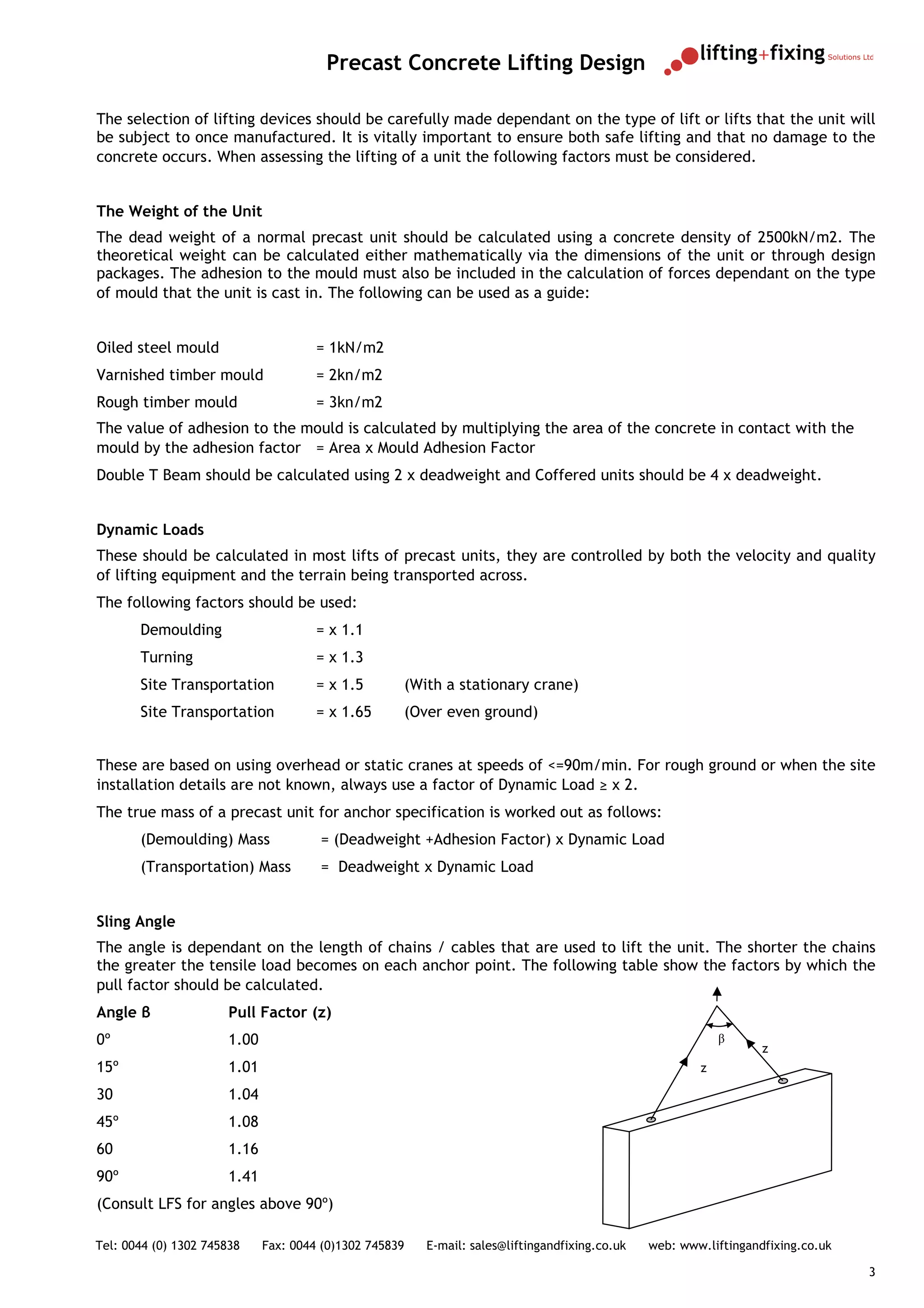Precast Concrete Lifting Design

The selection of lifting devices should be carefully made dependant on the type of lift or lifts that the unit will
be subject to once manufactured. It is vitally important to ensure both safe lifting and that no damage to the
concrete occurs. When assessing the lifting of a unit the following factors must be considered.


The Weight of the Unit
The dead weight of a normal precast unit should be calculated using a concrete density of 2500kN/m2. The
theoretical weight can be calculated either mathematically via the dimensions of the unit or through design
packages. The adhesion to the mould must also be included in the calculation of forces dependant on the type
of mould that the unit is cast in. The following can be used as a guide:


Oiled steel mould                      = 1kN/m2
Varnished timber mould                 = 2kn/m2
Rough timber mould                     = 3kn/m2
The value of adhesion to the mould is calculated by multiplying the area of the concrete in contact with the
mould by the adhesion factor = Area x Mould Adhesion Factor
Double T Beam should be calculated using 2 x deadweight and Coffered units should be 4 x deadweight.


Dynamic Loads
These should be calculated in most lifts of precast units, they are controlled by both the velocity and quality
of lifting equipment and the terrain being transported across.
The following factors should be used:
       Demoulding                      = x 1.1
       Turning                         = x 1.3
       Site Transportation             = x 1.5       (With a stationary crane)
       Site Transportation             = x 1.65      (Over even ground)


These are based on using overhead or static cranes at speeds of <=90m/min. For rough ground or when the site
installation details are not known, always use a factor of Dynamic Load ≥ x 2.
The true mass of a precast unit for anchor specification is worked out as follows:
       (Demoulding) Mass               = (Deadweight +Adhesion Factor) x Dynamic Load
       (Transportation) Mass           = Deadweight x Dynamic Load


Sling Angle
The angle is dependant on the length of chains / cables that are used to lift the unit. The shorter the chains
the greater the tensile load becomes on each anchor point. The following table show the factors by which the
pull factor should be calculated.
Angle β                Pull Factor (z)
0º                     1.00                                                                                 β
                                                                                                                   z
15º                    1.01                                                                             z

30                     1.04
45º                    1.08
60                     1.16
90º                    1.41
(Consult LFS for angles above 90º)

Tel: 0044 (0) 1302 745838     Fax: 0044 (0)1302 745839   E-mail: sales@liftingandfixing.co.uk   web: www.liftingandfixing.co.uk

                                                                                                                                  3
 