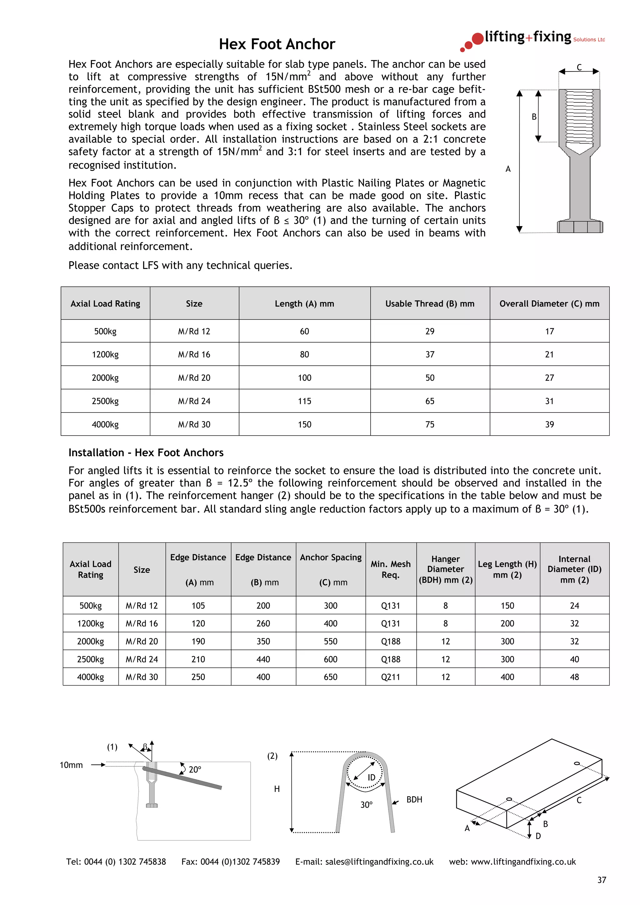 Hex Foot Anchor
 Hex Foot Anchors are especially suitable for slab type panels. The anchor can be used                                                    C
 to lift at compressive strengths of 15N/mm2 and above without any further
 reinforcement, providing the unit has sufficient BSt500 mesh or a re-bar cage befit-
 ting the unit as specified by the design engineer. The product is manufactured from a
 solid steel blank and provides both effective transmission of lifting forces and                                           B
 extremely high torque loads when used as a fixing socket . Stainless Steel sockets are
 available to special order. All installation instructions are based on a 2:1 concrete
 safety factor at a strength of 15N/mm2 and 3:1 for steel inserts and are tested by a
 recognised institution.                                                                                             A
 Hex Foot Anchors can be used in conjunction with Plastic Nailing Plates or Magnetic
 Holding Plates to provide a 10mm recess that can be made good on site. Plastic
 Stopper Caps to protect threads from weathering are also available. The anchors
 designed are for axial and angled lifts of β ≤ 30º (1) and the turning of certain units
 with the correct reinforcement. Hex Foot Anchors can also be used in beams with
 additional reinforcement.
 Please contact LFS with any technical queries.


  Axial Load Rating             Size                   Length (A) mm              Usable Thread (B) mm              Overall Diameter (C) mm


        500kg                 M/Rd 12                       60                                 29                                17

       1200kg                 M/Rd 16                       80                                 37                                21

       2000kg                 M/Rd 20                       100                                50                                27

       2500kg                 M/Rd 24                       115                                65                                31

       4000kg                 M/Rd 30                       150                                75                                39


 Installation - Hex Foot Anchors
 For angled lifts it is essential to reinforce the socket to ensure the load is distributed into the concrete unit.
 For angles of greater than β = 12.5º the following reinforcement should be observed and installed in the
 panel as in (1). The reinforcement hanger (2) should be to the specifications in the table below and must be
 BSt500s reinforcement bar. All standard sling angle reduction factors apply up to a maximum of β = 30º (1).



                             Edge Distance   Edge Distance Anchor Spacing                     Hanger                                Internal
 Axial Load                                                                   Min. Mesh                 Leg Length (H)
                   Size                                                                      Diameter                            Diameter (ID)
   Rating                                                                       Req.                       mm (2)
                                (A) mm          (B) mm            (C) mm                   (BDH) mm (2)                              mm (2)

    500kg         M/Rd 12        105             200               300            Q131              8               150               24

   1200kg         M/Rd 16        120             260               400            Q131              8               200               32

   2000kg         M/Rd 20        190             350               550            Q188              12              300               32

   2500kg         M/Rd 24        210             440               600            Q188              12              300               40

   4000kg         M/Rd 30        250             400               650            Q211              12              400               48




            (1)       β
                                                    (2)
10mm
                                 20º
                                                                             ID
                                                       H
                                                                                         BDH                                              C
                                                                           30º

                                                                                                           A                     B
                                                                                                                             D

 Tel: 0044 (0) 1302 745838     Fax: 0044 (0)1302 745839    E-mail: sales@liftingandfixing.co.uk         web: www.liftingandfixing.co.uk

                                                                                                                                              37
 