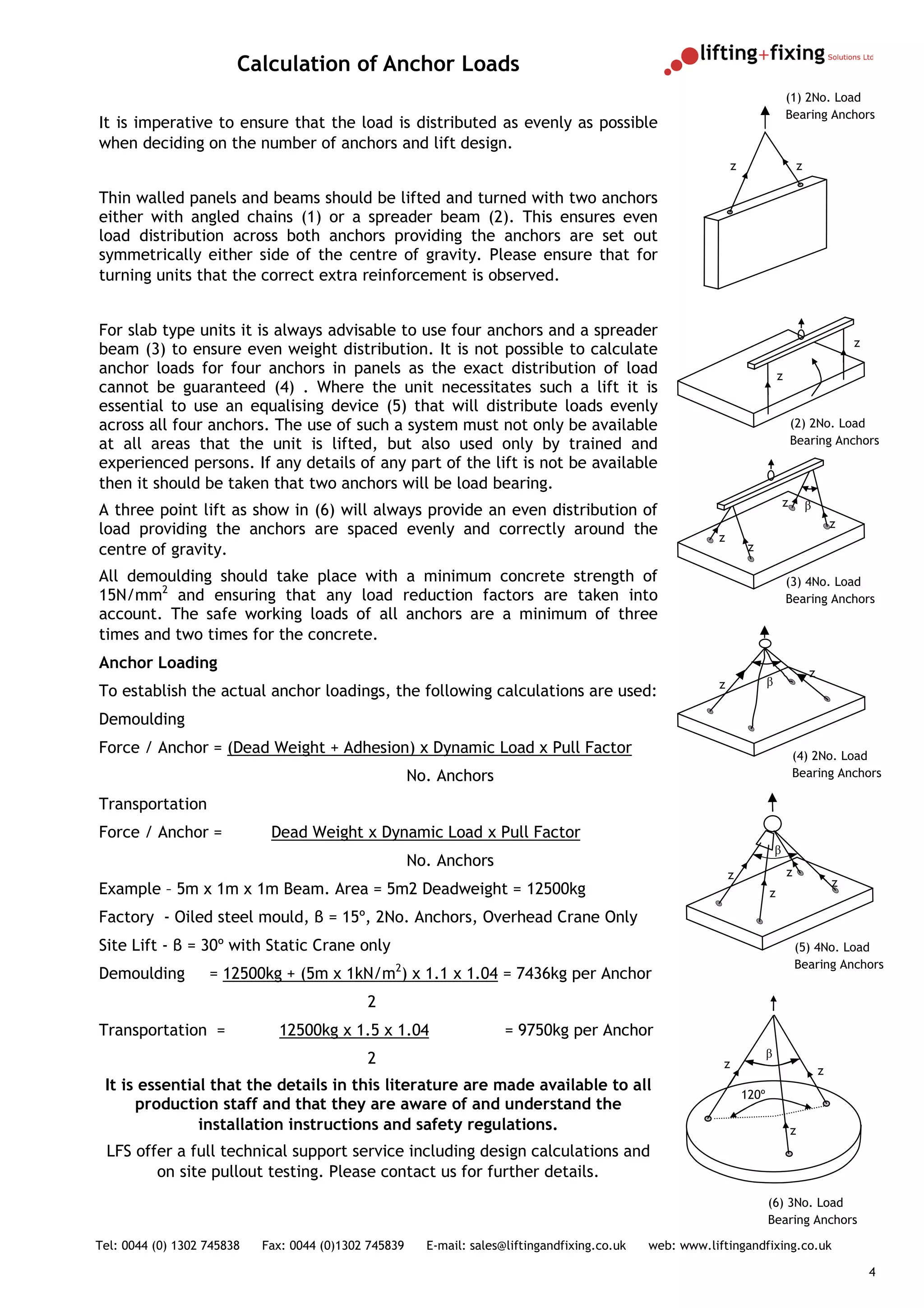 Calculation of Anchor Loads
                                                                                                                                   (1) 2No. Load
                                                                                                                                   Bearing Anchors
It is imperative to ensure that the load is distributed as evenly as possible
when deciding on the number of anchors and lift design.
                                                                                                                z                          z

Thin walled panels and beams should be lifted and turned with two anchors
either with angled chains (1) or a spreader beam (2). This ensures even
load distribution across both anchors providing the anchors are set out
symmetrically either side of the centre of gravity. Please ensure that for
turning units that the correct extra reinforcement is observed.


For slab type units it is always advisable to use four anchors and a spreader
                                                                                                                                                           z
beam (3) to ensure even weight distribution. It is not possible to calculate
anchor loads for four anchors in panels as the exact distribution of load                                                      z
cannot be guaranteed (4) . Where the unit necessitates such a lift it is
essential to use an equalising device (5) that will distribute loads evenly
across all four anchors. The use of such a system must not only be available                                                           (2) 2No. Load
at all areas that the unit is lifted, but also used only by trained and                                                                Bearing Anchors
experienced persons. If any details of any part of the lift is not be available
then it should be taken that two anchors will be load bearing.
                                                                                                                                   z           β
A three point lift as show in (6) will always provide an even distribution of
                                                                                                                                                       z
load providing the anchors are spaced evenly and correctly around the                                      z
centre of gravity.                                                                                                   z

All demoulding should take place with a minimum concrete strength of                                                               (3) 4No. Load
15N/mm2 and ensuring that any load reduction factors are taken into                                                                Bearing Anchors
account. The safe working loads of all anchors are a minimum of three
times and two times for the concrete.
Anchor Loading
                                                                                                                                               z
                                                                                                           z               β
To establish the actual anchor loadings, the following calculations are used:
Demoulding
Force / Anchor = (Dead Weight + Adhesion) x Dynamic Load x Pull Factor                                                                 (4) 2No. Load
                                                       No. Anchors                                                                     Bearing Anchors

Transportation
Force / Anchor =             Dead Weight x Dynamic Load x Pull Factor
                                                                                                                               β
                                                       No. Anchors
                                                                                                               z                   z
                                                                                                                                                       z
Example – 5m x 1m x 1m Beam. Area = 5m2 Deadweight = 12500kg                                                               z

Factory - Oiled steel mould, β = 15º, 2No. Anchors, Overhead Crane Only
Site Lift - β = 30º with Static Crane only                                                                                             (5) 4No. Load
                                                  2                                                                                    Bearing Anchors
Demoulding         = 12500kg + (5m x 1kN/m ) x 1.1 x 1.04 = 7436kg per Anchor
                                             2
Transportation =              12500kg x 1.5 x 1.04                     = 9750kg per Anchor
                                             2                                                                             β
                                                                                                            z
                                                                                                                                                   z
 It is essential that the details in this literature are made available to all
                                                                                                                    120º
      production staff and that they are aware of and understand the
               installation instructions and safety regulations.                                                                       z
 LFS offer a full technical support service including design calculations and
        on site pullout testing. Please contact us for further details.
                                                                                                                           (6) 3No. Load
                                                                                                                           Bearing Anchors

Tel: 0044 (0) 1302 745838   Fax: 0044 (0)1302 745839     E-mail: sales@liftingandfixing.co.uk   web: www.liftingandfixing.co.uk

                                                                                                                                                               4
 
