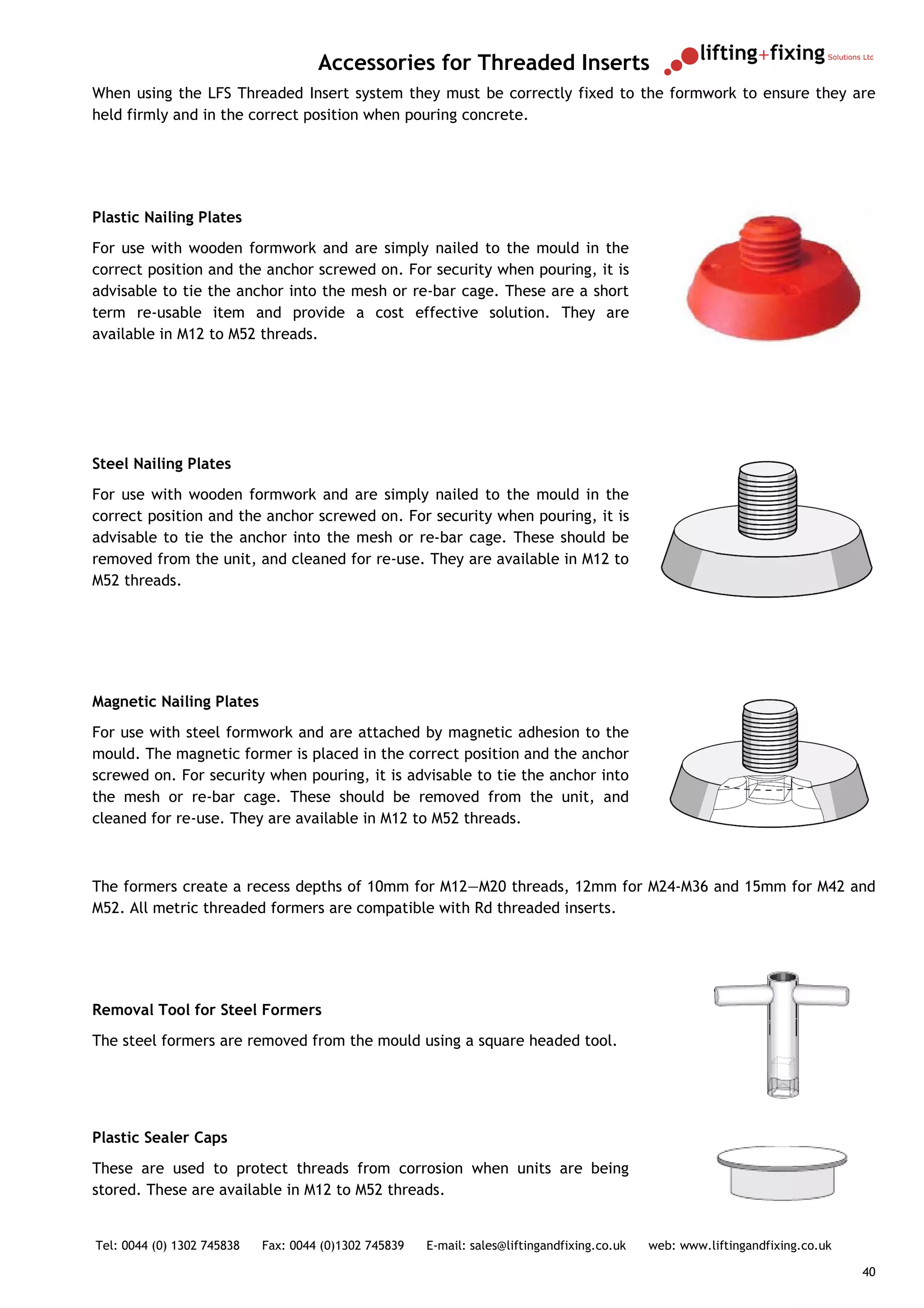Accessories for Threaded Inserts
When using the LFS Threaded Insert system they must be correctly fixed to the formwork to ensure they are
held firmly and in the correct position when pouring concrete.




Plastic Nailing Plates
For use with wooden formwork and are simply nailed to the mould in the
correct position and the anchor screwed on. For security when pouring, it is
advisable to tie the anchor into the mesh or re-bar cage. These are a short
term re-usable item and provide a cost effective solution. They are
available in M12 to M52 threads.




Steel Nailing Plates
For use with wooden formwork and are simply nailed to the mould in the
correct position and the anchor screwed on. For security when pouring, it is
advisable to tie the anchor into the mesh or re-bar cage. These should be
removed from the unit, and cleaned for re-use. They are available in M12 to
M52 threads.




Magnetic Nailing Plates
For use with steel formwork and are attached by magnetic adhesion to the
mould. The magnetic former is placed in the correct position and the anchor
screwed on. For security when pouring, it is advisable to tie the anchor into
the mesh or re-bar cage. These should be removed from the unit, and
cleaned for re-use. They are available in M12 to M52 threads.



The formers create a recess depths of 10mm for M12—M20 threads, 12mm for M24-M36 and 15mm for M42 and
M52. All metric threaded formers are compatible with Rd threaded inserts.




Removal Tool for Steel Formers
The steel formers are removed from the mould using a square headed tool.




Plastic Sealer Caps
These are used to protect threads from corrosion when units are being
stored. These are available in M12 to M52 threads.


Tel: 0044 (0) 1302 745838   Fax: 0044 (0)1302 745839   E-mail: sales@liftingandfixing.co.uk   web: www.liftingandfixing.co.uk

                                                                                                                                40
 