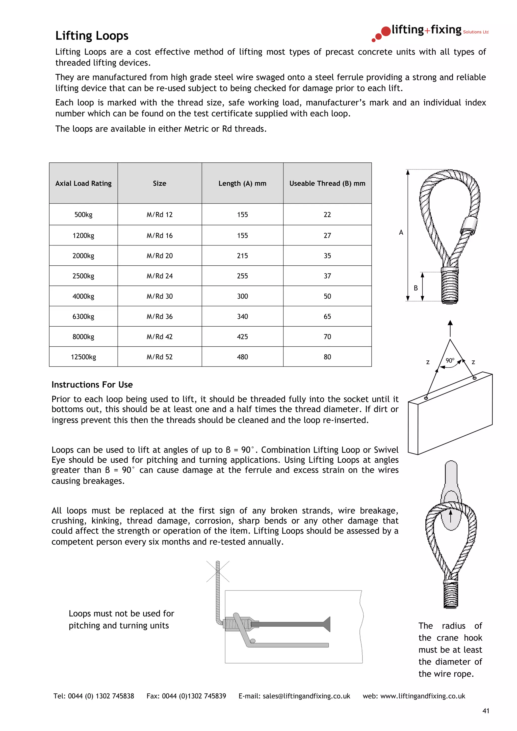 Lifting Loops
Lifting Loops are a cost effective method of lifting most types of precast concrete units with all types of
threaded lifting devices.
They are manufactured from high grade steel wire swaged onto a steel ferrule providing a strong and reliable
lifting device that can be re-used subject to being checked for damage prior to each lift.
Each loop is marked with the thread size, safe working load, manufacturer’s mark and an individual index
number which can be found on the test certificate supplied with each loop.
The loops are available in either Metric or Rd threads.




Axial Load Rating            Size                Length (A) mm         Useable Thread (B) mm



      500kg                 M/Rd 12                    155                        22


     1200kg                 M/Rd 16                    155                        27                    A


     2000kg                 M/Rd 20                    215                        35

     2500kg                 M/Rd 24                    255                        37
                                                                                                             B
     4000kg                 M/Rd 30                    300                        50

     6300kg                 M/Rd 36                    340                        65

     8000kg                 M/Rd 42                    425                        70

     12500kg                M/Rd 52                    480                        80                                   90o
                                                                                                                  z             z


Instructions For Use
Prior to each loop being used to lift, it should be threaded fully into the socket until it
bottoms out, this should be at least one and a half times the thread diameter. If dirt or
ingress prevent this then the threads should be cleaned and the loop re-inserted.


Loops can be used to lift at angles of up to β = 90°. Combination Lifting Loop or Swivel
Eye should be used for pitching and turning applications. Using Lifting Loops at angles
greater than β = 90° can cause damage at the ferrule and excess strain on the wires
causing breakages.


All loops must be replaced at the first sign of any broken strands, wire breakage,
crushing, kinking, thread damage, corrosion, sharp bends or any other damage that
could affect the strength or operation of the item. Lifting Loops should be assessed by a
competent person every six months and re-tested annually.




    Loops must not be used for
    pitching and turning units                                                                                   The radius of
                                                                                                                 the crane hook
                                                                                                                 must be at least
                                                                                                                 the diameter of
                                                                                                                 the wire rope.

Tel: 0044 (0) 1302 745838   Fax: 0044 (0)1302 745839   E-mail: sales@liftingandfixing.co.uk   web: www.liftingandfixing.co.uk

                                                                                                                                    41
 