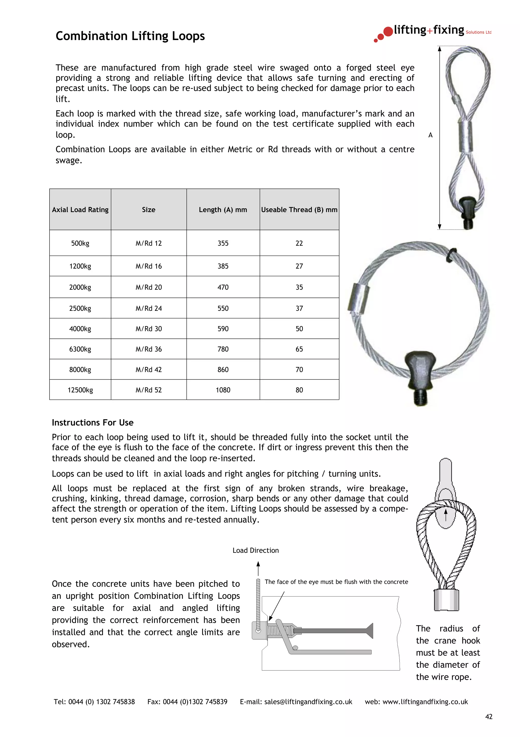 Combination Lifting Loops

 These are manufactured from high grade steel wire swaged onto a forged steel eye
 providing a strong and reliable lifting device that allows safe turning and erecting of
 precast units. The loops can be re-used subject to being checked for damage prior to each
 lift.
 Each loop is marked with the thread size, safe working load, manufacturer’s mark and an
 individual index number which can be found on the test certificate supplied with each
 loop.                                                                                                                      A

 Combination Loops are available in either Metric or Rd threads with or without a centre
 swage.




Axial Load Rating            Size             Length (A) mm       Useable Thread (B) mm



     500kg                  M/Rd 12                 355                      22


     1200kg                 M/Rd 16                 385                      27


     2000kg                 M/Rd 20                 470                      35


     2500kg                 M/Rd 24                 550                      37

     4000kg                 M/Rd 30                 590                      50

     6300kg                 M/Rd 36                 780                      65

     8000kg                 M/Rd 42                 860                      70

    12500kg                 M/Rd 52                1080                      80



Instructions For Use
Prior to each loop being used to lift it, should be threaded fully into the socket until the
face of the eye is flush to the face of the concrete. If dirt or ingress prevent this then the
threads should be cleaned and the loop re-inserted.
Loops can be used to lift in axial loads and right angles for pitching / turning units.
All loops must be replaced at the first sign of any broken strands, wire breakage,
crushing, kinking, thread damage, corrosion, sharp bends or any other damage that could
affect the strength or operation of the item. Lifting Loops should be assessed by a compe-
tent person every six months and re-tested annually.


                                                          Load Direction



Once the concrete units have been pitched to                       The face of the eye must be flush with the concrete

an upright position Combination Lifting Loops
are suitable for axial and angled lifting
providing the correct reinforcement has been
installed and that the correct angle limits are                                                                          The radius of
observed.                                                                                                                the crane hook
                                                                                                                         must be at least
                                                                                                                         the diameter of
                                                                                                                         the wire rope.

Tel: 0044 (0) 1302 745838      Fax: 0044 (0)1302 745839     E-mail: sales@liftingandfixing.co.uk      web: www.liftingandfixing.co.uk

                                                                                                                                            42
 