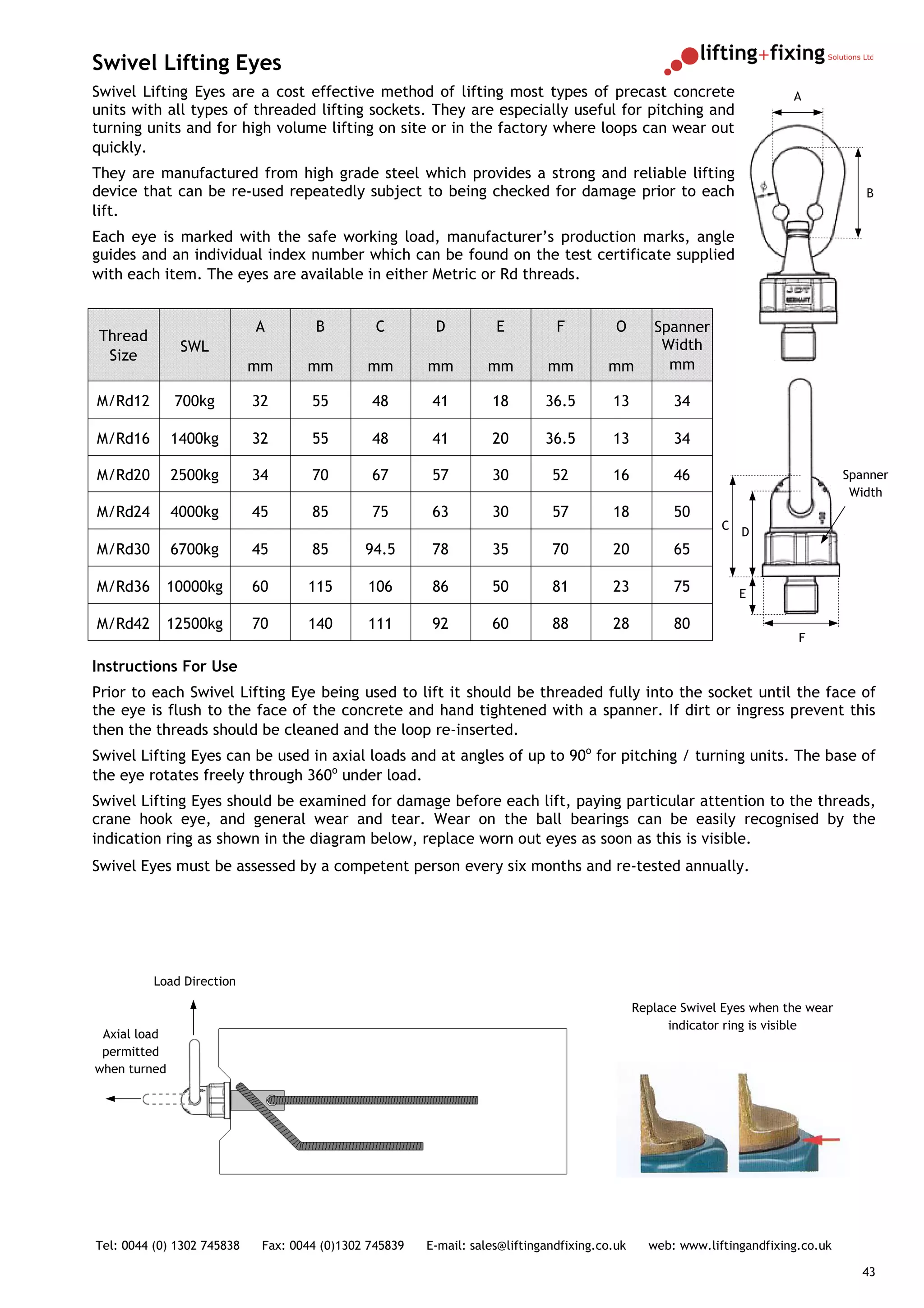 Swivel Lifting Eyes
Swivel Lifting Eyes are a cost effective method of lifting most types of precast concrete                                A
units with all types of threaded lifting sockets. They are especially useful for pitching and
turning units and for high volume lifting on site or in the factory where loops can wear out
quickly.
They are manufactured from high grade steel which provides a strong and reliable lifting
device that can be re-used repeatedly subject to being checked for damage prior to each                                               B
lift.
Each eye is marked with the safe working load, manufacturer’s production marks, angle
guides and an individual index number which can be found on the test certificate supplied
with each item. The eyes are available in either Metric or Rd threads.


                            A         B         C        D          E          F          O       Spanner
 Thread
               SWL                                                                                 Width
  Size
                            mm      mm        mm        mm         mm        mm         mm          mm

M/Rd12        700kg         32       55        48        41        18        36.5        13          34

M/Rd16        1400kg        32       55        48        41        20        36.5        13          34

M/Rd20        2500kg        34       70        67        57        30         52         16          46                            Spanner
                                                                                                                                    Width
M/Rd24        4000kg        45       85        75        63        30         57         18          50
                                                                                                             C
                                                                                                                 D
M/Rd30        6700kg        45       85       94.5       78        35         70         20          65

M/Rd36        10000kg       60      115       106        86        50         81         23          75          E

M/Rd42        12500kg       70      140       111        92        60         88         28          80
                                                                                                                          F

Instructions For Use
Prior to each Swivel Lifting Eye being used to lift it should be threaded fully into the socket until the face of
the eye is flush to the face of the concrete and hand tightened with a spanner. If dirt or ingress prevent this
then the threads should be cleaned and the loop re-inserted.
Swivel Lifting Eyes can be used in axial loads and at angles of up to 90o for pitching / turning units. The base of
the eye rotates freely through 360o under load.
Swivel Lifting Eyes should be examined for damage before each lift, paying particular attention to the threads,
crane hook eye, and general wear and tear. Wear on the ball bearings can be easily recognised by the
indication ring as shown in the diagram below, replace worn out eyes as soon as this is visible.
Swivel Eyes must be assessed by a competent person every six months and re-tested annually.




          Load Direction

                                                                                               Replace Swivel Eyes when the wear
                                                                                                     indicator ring is visible
 Axial load
 permitted
when turned




Tel: 0044 (0) 1302 745838    Fax: 0044 (0)1302 745839   E-mail: sales@liftingandfixing.co.uk     web: www.liftingandfixing.co.uk

                                                                                                                                      43
 