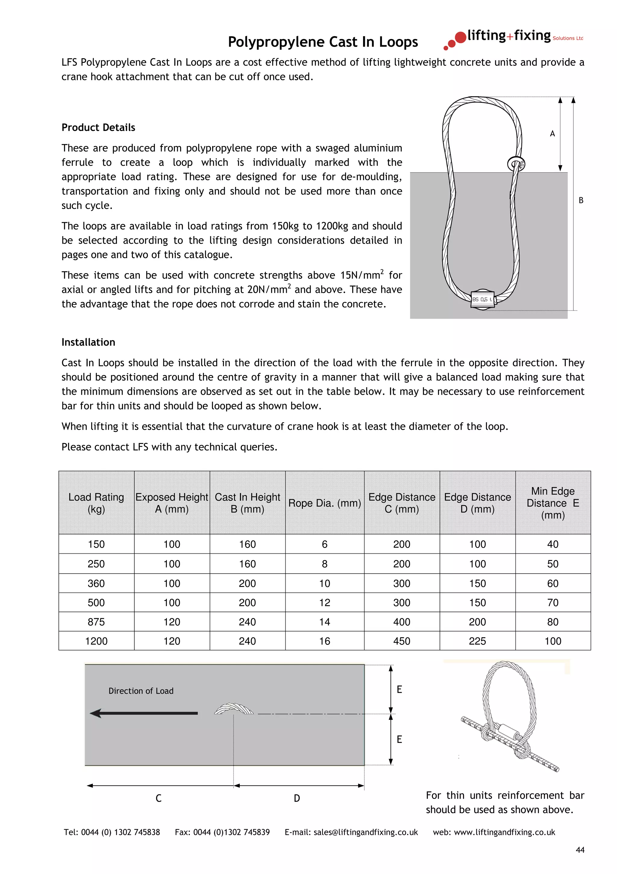 Polypropylene Cast In Loops
LFS Polypropylene Cast In Loops are a cost effective method of lifting lightweight concrete units and provide a
crane hook attachment that can be cut off once used.



Product Details
                                                                                                                                A
These are produced from polypropylene rope with a swaged aluminium
ferrule to create a loop which is individually marked with the
appropriate load rating. These are designed for use for de-moulding,
transportation and fixing only and should not be used more than once
                                                                                                                                     B
such cycle.
The loops are available in load ratings from 150kg to 1200kg and should
be selected according to the lifting design considerations detailed in
pages one and two of this catalogue.
These items can be used with concrete strengths above 15N/mm2 for
axial or angled lifts and for pitching at 20N/mm2 and above. These have
the advantage that the rope does not corrode and stain the concrete.


Installation
Cast In Loops should be installed in the direction of the load with the ferrule in the opposite direction. They
should be positioned around the centre of gravity in a manner that will give a balanced load making sure that
the minimum dimensions are observed as set out in the table below. It may be necessary to use reinforcement
bar for thin units and should be looped as shown below.
When lifting it is essential that the curvature of crane hook is at least the diameter of the loop.
Please contact LFS with any technical queries.



                                                                                                                           Min Edge
 Load Rating      Exposed Height Cast In Height                Edge Distance Edge Distance
                                                Rope Dia. (mm)                                                            Distance E
    (kg)             A (mm)         B (mm)                        C (mm)        D (mm)
                                                                                                                             (mm)

      150                   100                 160                  6                  200                 100                40
      250                   100                 160                  8                  200                 100                50
      360                   100                 200                 10                  300                 150                60
      500                   100                 200                 12                  300                 150                70
      875                   120                 240                 14                  400                 200                80
     1200                   120                 240                 16                  450                 225                100



            Direction of Load                                                            E



                                                                                         E




                        C                                    D                                    For thin units reinforcement bar
                                                                                                  should be used as shown above.

Tel: 0044 (0) 1302 745838       Fax: 0044 (0)1302 745839   E-mail: sales@liftingandfixing.co.uk    web: www.liftingandfixing.co.uk

                                                                                                                                     44
 