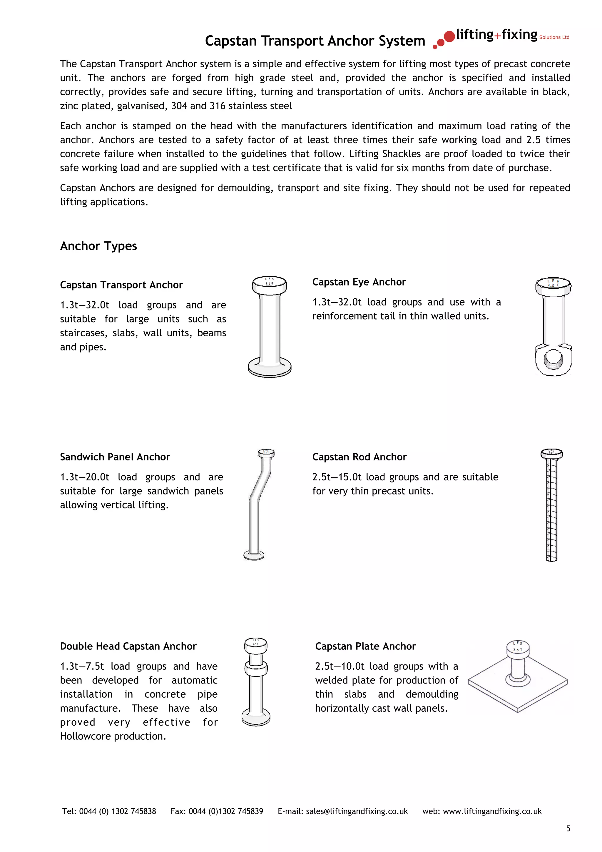 Capstan Transport Anchor System
The Capstan Transport Anchor system is a simple and effective system for lifting most types of precast concrete
unit. The anchors are forged from high grade steel and, provided the anchor is specified and installed
correctly, provides safe and secure lifting, turning and transportation of units. Anchors are available in black,
zinc plated, galvanised, 304 and 316 stainless steel
Each anchor is stamped on the head with the manufacturers identification and maximum load rating of the
anchor. Anchors are tested to a safety factor of at least three times their safe working load and 2.5 times
concrete failure when installed to the guidelines that follow. Lifting Shackles are proof loaded to twice their
safe working load and are supplied with a test certificate that is valid for six months from date of purchase.
Capstan Anchors are designed for demoulding, transport and site fixing. They should not be used for repeated
lifting applications.



Anchor Types


Capstan Transport Anchor                                        Capstan Eye Anchor

1.3t—32.0t load groups and are                                  1.3t—32.0t load groups and use with a
suitable for large units such as                                reinforcement tail in thin walled units.
staircases, slabs, wall units, beams
and pipes.




Sandwich Panel Anchor                                           Capstan Rod Anchor
1.3t—20.0t load groups and are                                  2.5t—15.0t load groups and are suitable
suitable for large sandwich panels                              for very thin precast units.
allowing vertical lifting.




Double Head Capstan Anchor                                       Capstan Plate Anchor
1.3t—7.5t load groups and have                                   2.5t—10.0t load groups with a
been developed for automatic                                     welded plate for production of
installation in concrete pipe                                    thin slabs and demoulding
manufacture. These have also                                     horizontally cast wall panels.
proved very effective for
Hollowcore production.




Tel: 0044 (0) 1302 745838   Fax: 0044 (0)1302 745839   E-mail: sales@liftingandfixing.co.uk   web: www.liftingandfixing.co.uk

                                                                                                                                5
 
