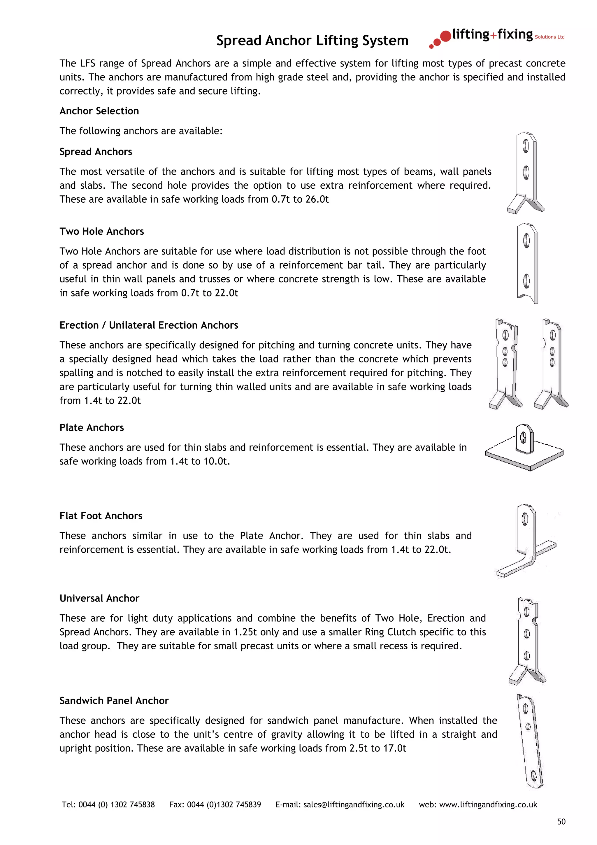Spread Anchor Lifting System
The LFS range of Spread Anchors are a simple and effective system for lifting most types of precast concrete
units. The anchors are manufactured from high grade steel and, providing the anchor is specified and installed
correctly, it provides safe and secure lifting.
Anchor Selection
The following anchors are available:

Spread Anchors
The most versatile of the anchors and is suitable for lifting most types of beams, wall panels
and slabs. The second hole provides the option to use extra reinforcement where required.
These are available in safe working loads from 0.7t to 26.0t


Two Hole Anchors
Two Hole Anchors are suitable for use where load distribution is not possible through the foot
of a spread anchor and is done so by use of a reinforcement bar tail. They are particularly
useful in thin wall panels and trusses or where concrete strength is low. These are available
in safe working loads from 0.7t to 22.0t


Erection / Unilateral Erection Anchors
These anchors are specifically designed for pitching and turning concrete units. They have
a specially designed head which takes the load rather than the concrete which prevents
spalling and is notched to easily install the extra reinforcement required for pitching. They
are particularly useful for turning thin walled units and are available in safe working loads
from 1.4t to 22.0t

Plate Anchors
These anchors are used for thin slabs and reinforcement is essential. They are available in
safe working loads from 1.4t to 10.0t.




Flat Foot Anchors
These anchors similar in use to the Plate Anchor. They are used for thin slabs and
reinforcement is essential. They are available in safe working loads from 1.4t to 22.0t.



Universal Anchor
These are for light duty applications and combine the benefits of Two Hole, Erection and
Spread Anchors. They are available in 1.25t only and use a smaller Ring Clutch specific to this
load group. They are suitable for small precast units or where a small recess is required.




Sandwich Panel Anchor
These anchors are specifically designed for sandwich panel manufacture. When installed the
anchor head is close to the unit’s centre of gravity allowing it to be lifted in a straight and
upright position. These are available in safe working loads from 2.5t to 17.0t




Tel: 0044 (0) 1302 745838   Fax: 0044 (0)1302 745839   E-mail: sales@liftingandfixing.co.uk   web: www.liftingandfixing.co.uk

                                                                                                                                50
 