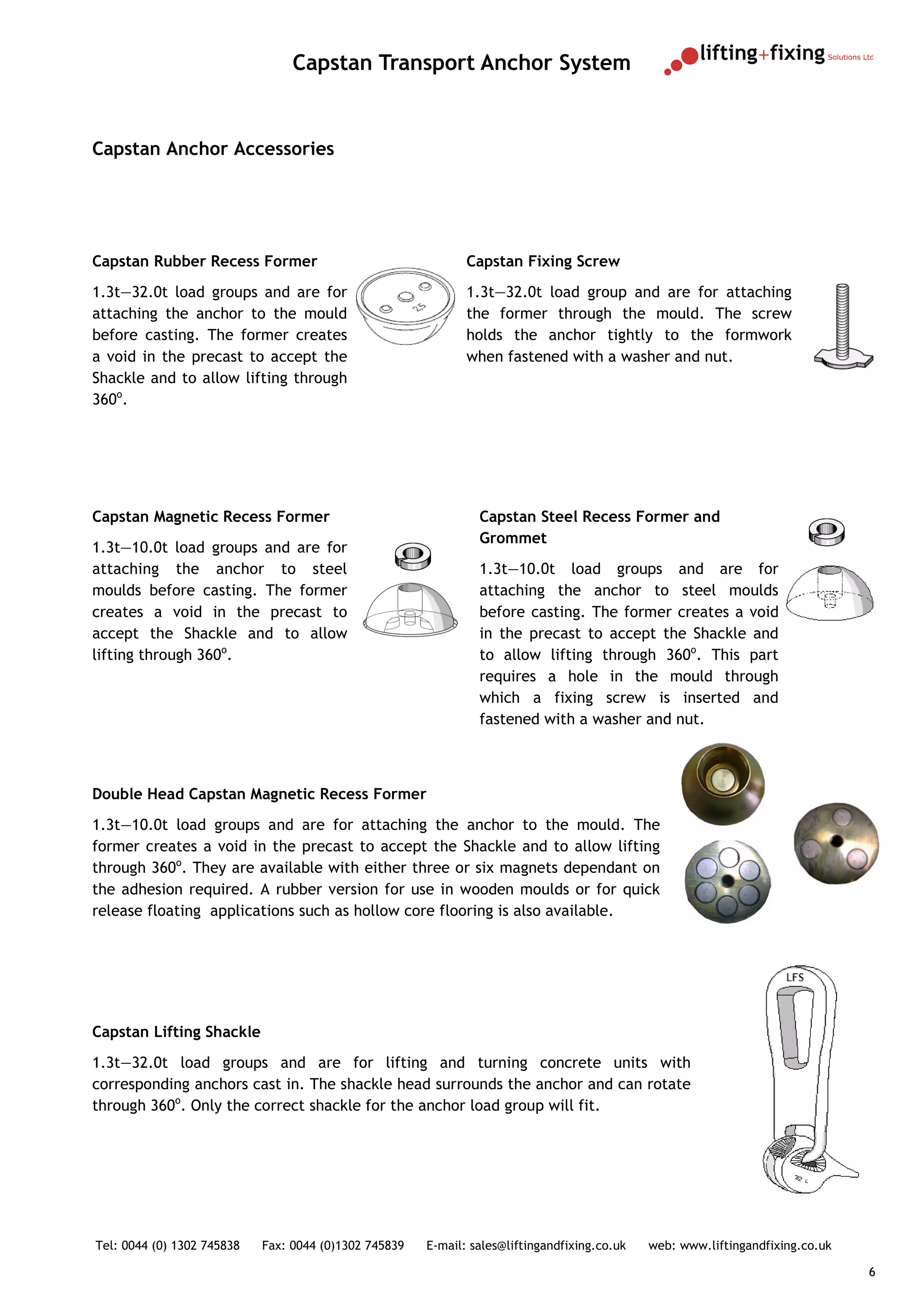 Capstan Transport Anchor System


Capstan Anchor Accessories




Capstan Rubber Recess Former                                  Capstan Fixing Screw
1.3t—32.0t load groups and are for                            1.3t—32.0t load group and are for attaching
attaching the anchor to the mould                             the former through the mould. The screw
before casting. The former creates                            holds the anchor tightly to the formwork
a void in the precast to accept the                           when fastened with a washer and nut.
Shackle and to allow lifting through
360o.




Capstan Magnetic Recess Former                                  Capstan Steel Recess Former and
                                                                Grommet
1.3t—10.0t load groups and are for
attaching the anchor to steel                                   1.3t—10.0t load groups and are for
moulds before casting. The former                               attaching the anchor to steel moulds
creates a void in the precast to                                before casting. The former creates a void
accept the Shackle and to allow                                 in the precast to accept the Shackle and
lifting through 360o.                                           to allow lifting through 360o. This part
                                                                requires a hole in the mould through
                                                                which a fixing screw is inserted and
                                                                fastened with a washer and nut.



Double Head Capstan Magnetic Recess Former
1.3t—10.0t load groups and are for attaching the anchor to the mould. The
former creates a void in the precast to accept the Shackle and to allow lifting
through 360o. They are available with either three or six magnets dependant on
the adhesion required. A rubber version for use in wooden moulds or for quick
release floating applications such as hollow core flooring is also available.




Capstan Lifting Shackle
1.3t—32.0t load groups and are for lifting and turning concrete units with
corresponding anchors cast in. The shackle head surrounds the anchor and can rotate
through 360o. Only the correct shackle for the anchor load group will fit.




Tel: 0044 (0) 1302 745838   Fax: 0044 (0)1302 745839   E-mail: sales@liftingandfixing.co.uk   web: www.liftingandfixing.co.uk

                                                                                                                                6
 