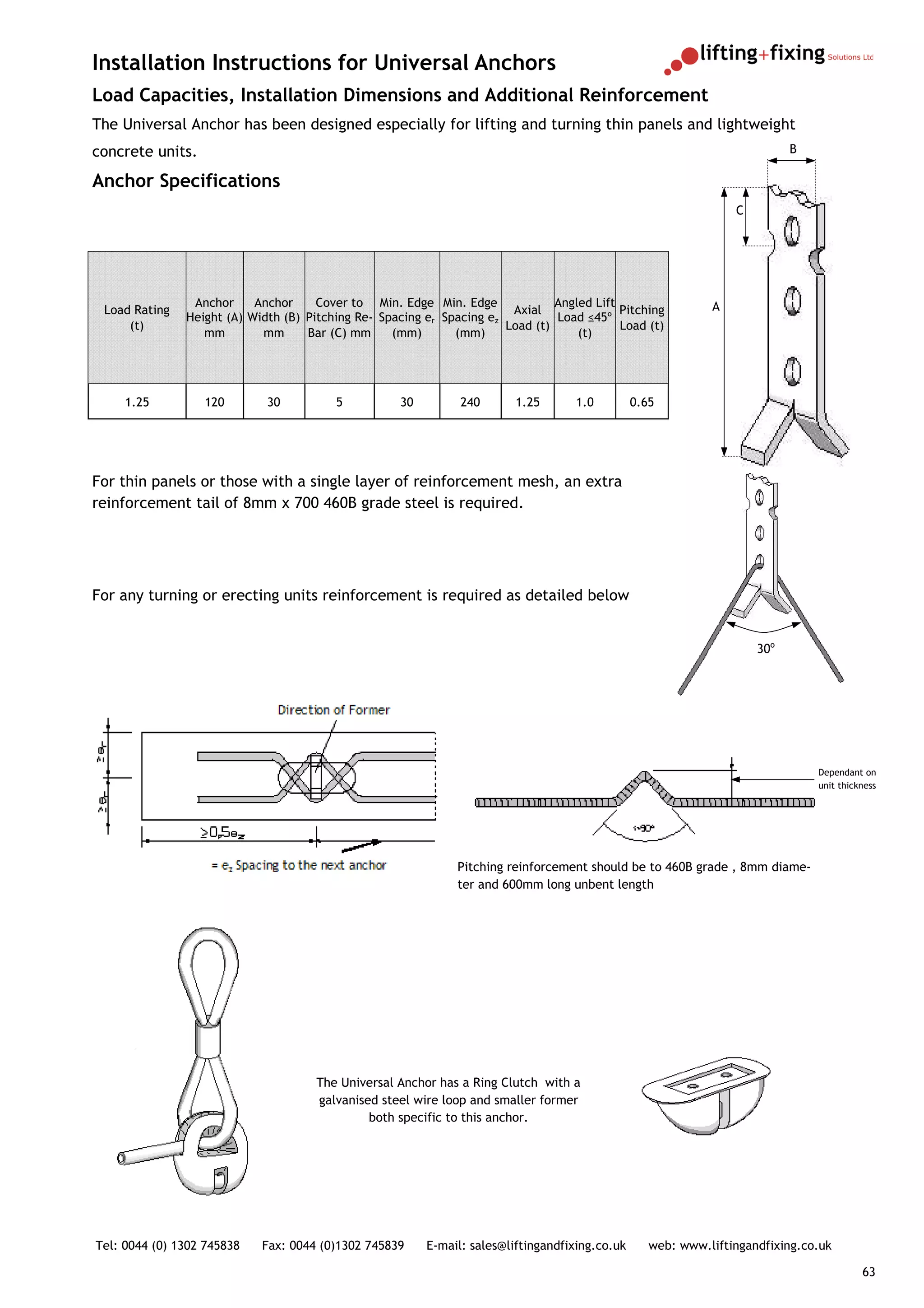 Installation Instructions for Universal Anchors
Load Capacities, Installation Dimensions and Additional Reinforcement
The Universal Anchor has been designed especially for lifting and turning thin panels and lightweight
concrete units.                                                                                                             B

Anchor Specifications
                                                                                                                  C




                Anchor     Anchor     Cover to Min. Edge Min. Edge              Angled Lift                   A
 Load Rating                                                            Axial               Pitching
               Height (A) Width (B) Pitching Re- Spacing er Spacing ez          Load ≤45º
     (t)                                                               Load (t)             Load (t)
                  mm        mm      Bar (C) mm     (mm)       (mm)                  (t)




     1.25         120        30          5           30         240       1.25      1.0          0.65




For thin panels or those with a single layer of reinforcement mesh, an extra
reinforcement tail of 8mm x 700 460B grade steel is required.




For any turning or erecting units reinforcement is required as detailed below


                                                                                                                      30o




                                                                                                                                Dependant on
                                                                                                                                unit thickness




                                                               Pitching reinforcement should be to 460B grade , 8mm diame-
                                                               ter and 600mm long unbent length




                                      The Universal Anchor has a Ring Clutch with a
                                      galvanised steel wire loop and smaller former
                                               both specific to this anchor.




Tel: 0044 (0) 1302 745838   Fax: 0044 (0)1302 745839      E-mail: sales@liftingandfixing.co.uk      web: www.liftingandfixing.co.uk

                                                                                                                                          63
 