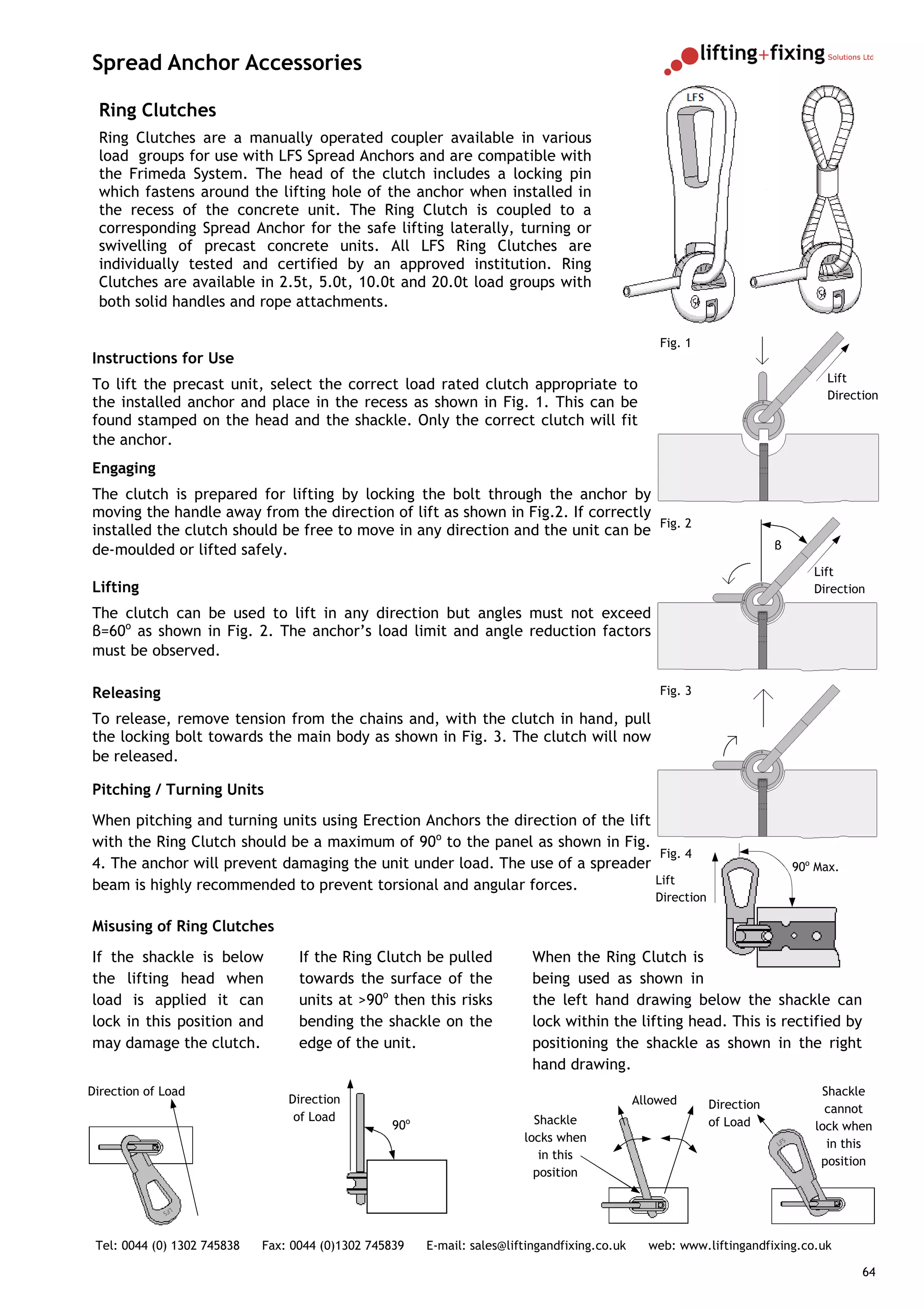 Spread Anchor Accessories

 Ring Clutches
 Ring Clutches are a manually operated coupler available in various
 load groups for use with LFS Spread Anchors and are compatible with
 the Frimeda System. The head of the clutch includes a locking pin
 which fastens around the lifting hole of the anchor when installed in
 the recess of the concrete unit. The Ring Clutch is coupled to a
 corresponding Spread Anchor for the safe lifting laterally, turning or
 swivelling of precast concrete units. All LFS Ring Clutches are
 individually tested and certified by an approved institution. Ring
 Clutches are available in 2.5t, 5.0t, 10.0t and 20.0t load groups with
 both solid handles and rope attachments.

                                                                                                   Fig. 1
Instructions for Use
                                                                                                                                     Lift
To lift the precast unit, select the correct load rated clutch appropriate to
                                                                                                                                     Direction
the installed anchor and place in the recess as shown in Fig. 1. This can be
found stamped on the head and the shackle. Only the correct clutch will fit
the anchor.
Engaging
The clutch is prepared for lifting by locking the bolt through the anchor by
moving the handle away from the direction of lift as shown in Fig.2. If correctly
installed the clutch should be free to move in any direction and the unit can be Fig. 2
de-moulded or lifted safely.                                                                                              β

                                                                                                                                   Lift
Lifting                                                                                                                            Direction

The clutch can be used to lift in any direction but angles must not exceed
β=60o as shown in Fig. 2. The anchor’s load limit and angle reduction factors
must be observed.

Releasing                                                                                          Fig. 3

To release, remove tension from the chains and, with the clutch in hand, pull
the locking bolt towards the main body as shown in Fig. 3. The clutch will now
be released.

Pitching / Turning Units
When pitching and turning units using Erection Anchors the direction of the lift
with the Ring Clutch should be a maximum of 90o to the panel as shown in Fig.
                                                                                  Fig. 4
4. The anchor will prevent damaging the unit under load. The use of a spreader                                                  90o Max.
beam is highly recommended to prevent torsional and angular forces.              Lift
                                                                                                  Direction

Misusing of Ring Clutches
If the shackle is below            If the Ring Clutch be pulled            When the Ring Clutch is
the lifting head when              towards the surface of the              being used as shown in
load is applied it can             units at >90o then this risks           the left hand drawing below the shackle can
lock in this position and          bending the shackle on the              lock within the lifting head. This is rectified by
may damage the clutch.             edge of the unit.                       positioning the shackle as shown in the right
                                                                           hand drawing.
Direction of Load                                                                                                                   Shackle
                                 Direction                                                     Allowed        Direction              cannot
                                  of Load                                  Shackle                            of Load
                                                  90o                                                                              lock when
                                                                         locks when                                       LF
                                                                                                                            S
                                                                                                                                     in this
                                                                            in this
                                                                                                                                    position
                                                                           position

             LF
                S




 Tel: 0044 (0) 1302 745838   Fax: 0044 (0)1302 745839   E-mail: sales@liftingandfixing.co.uk     web: www.liftingandfixing.co.uk

                                                                                                                                           64
 