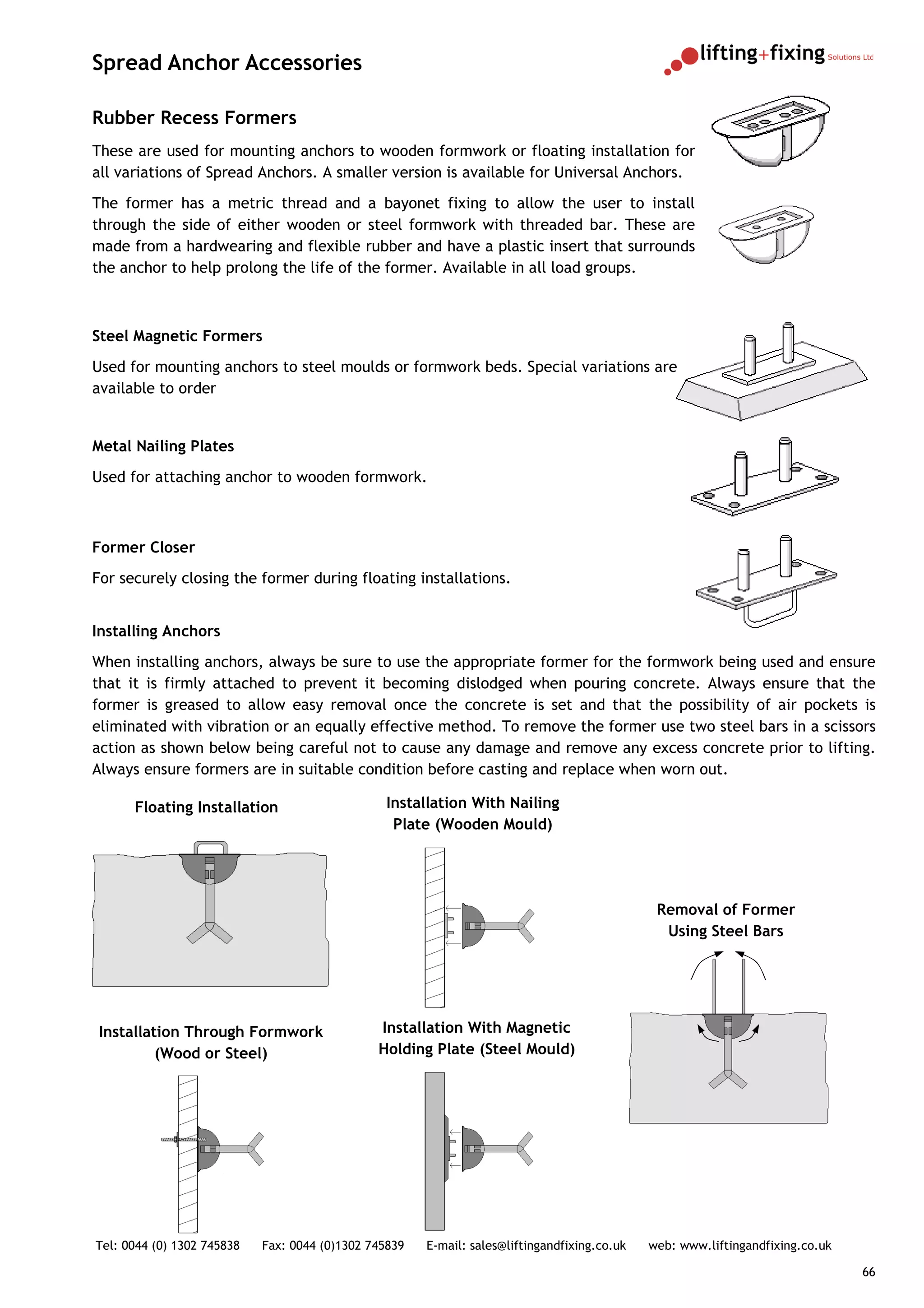 Spread Anchor Accessories

Rubber Recess Formers
These are used for mounting anchors to wooden formwork or floating installation for
all variations of Spread Anchors. A smaller version is available for Universal Anchors.
The former has a metric thread and a bayonet fixing to allow the user to install
through the side of either wooden or steel formwork with threaded bar. These are
made from a hardwearing and flexible rubber and have a plastic insert that surrounds
the anchor to help prolong the life of the former. Available in all load groups.



Steel Magnetic Formers
Used for mounting anchors to steel moulds or formwork beds. Special variations are
available to order


Metal Nailing Plates
Used for attaching anchor to wooden formwork.



Former Closer
For securely closing the former during floating installations.


Installing Anchors
When installing anchors, always be sure to use the appropriate former for the formwork being used and ensure
that it is firmly attached to prevent it becoming dislodged when pouring concrete. Always ensure that the
former is greased to allow easy removal once the concrete is set and that the possibility of air pockets is
eliminated with vibration or an equally effective method. To remove the former use two steel bars in a scissors
action as shown below being careful not to cause any damage and remove any excess concrete prior to lifting.
Always ensure formers are in suitable condition before casting and replace when worn out.

      Floating Installation                     Installation With Nailing
                                                 Plate (Wooden Mould)




                                                                                               Removal of Former
                                                                                                Using Steel Bars




Installation Through Formwork                  Installation With Magnetic
         (Wood or Steel)                       Holding Plate (Steel Mould)




Tel: 0044 (0) 1302 745838   Fax: 0044 (0)1302 745839   E-mail: sales@liftingandfixing.co.uk   web: www.liftingandfixing.co.uk

                                                                                                                                66
 