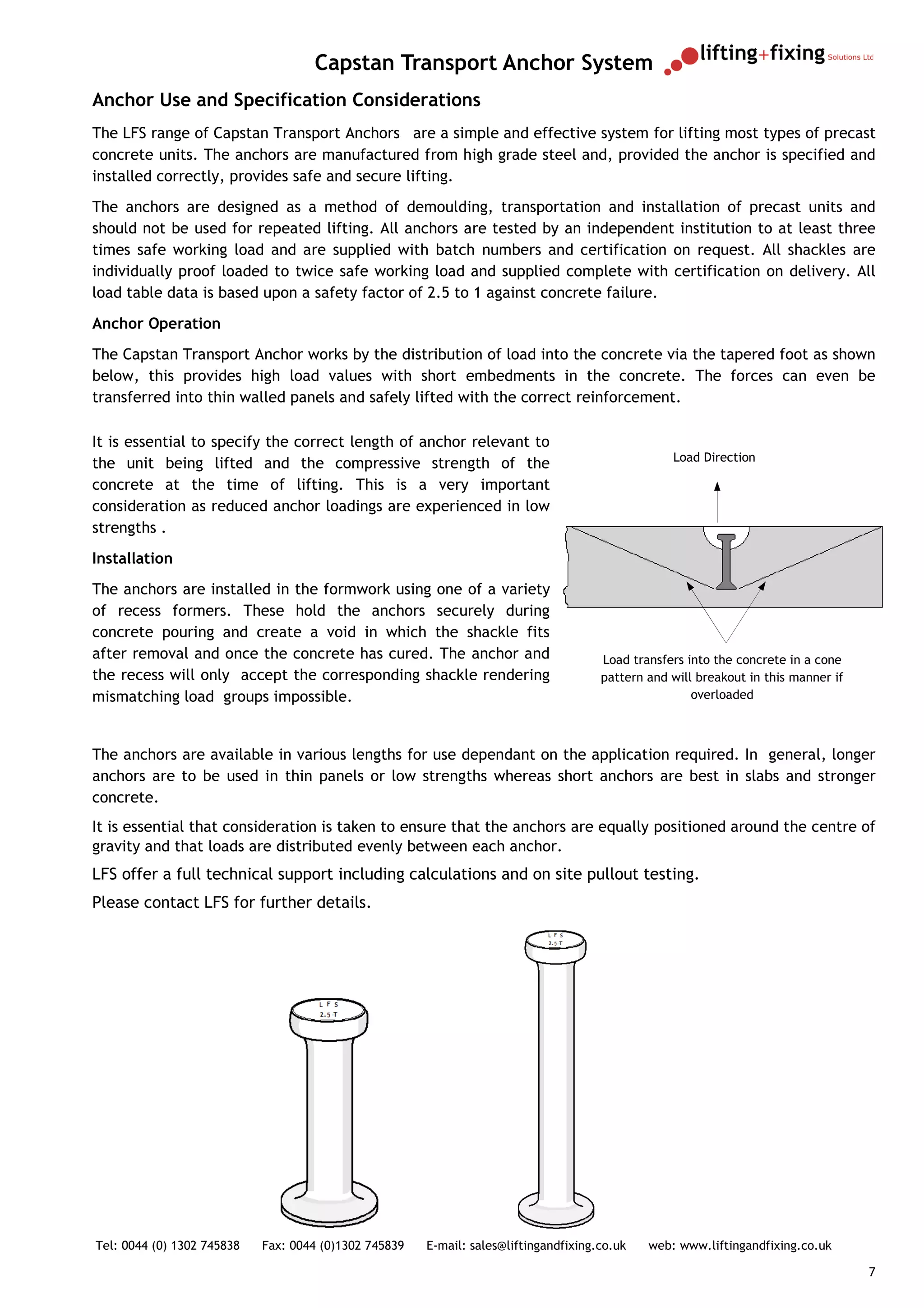 Capstan Transport Anchor System
Anchor Use and Specification Considerations
The LFS range of Capstan Transport Anchors are a simple and effective system for lifting most types of precast
concrete units. The anchors are manufactured from high grade steel and, provided the anchor is specified and
installed correctly, provides safe and secure lifting.
The anchors are designed as a method of demoulding, transportation and installation of precast units and
should not be used for repeated lifting. All anchors are tested by an independent institution to at least three
times safe working load and are supplied with batch numbers and certification on request. All shackles are
individually proof loaded to twice safe working load and supplied complete with certification on delivery. All
load table data is based upon a safety factor of 2.5 to 1 against concrete failure.
Anchor Operation
The Capstan Transport Anchor works by the distribution of load into the concrete via the tapered foot as shown
below, this provides high load values with short embedments in the concrete. The forces can even be
transferred into thin walled panels and safely lifted with the correct reinforcement.

It is essential to specify the correct length of anchor relevant to
                                                                                                  Load Direction
the unit being lifted and the compressive strength of the
concrete at the time of lifting. This is a very important
consideration as reduced anchor loadings are experienced in low
strengths .
Installation
The anchors are installed in the formwork using one of a variety
of recess formers. These hold the anchors securely during
concrete pouring and create a void in which the shackle fits
after removal and once the concrete has cured. The anchor and                         Load transfers into the concrete in a cone
the recess will only accept the corresponding shackle rendering                       pattern and will breakout in this manner if
mismatching load groups impossible.                                                                   overloaded



The anchors are available in various lengths for use dependant on the application required. In general, longer
anchors are to be used in thin panels or low strengths whereas short anchors are best in slabs and stronger
concrete.
It is essential that consideration is taken to ensure that the anchors are equally positioned around the centre of
gravity and that loads are distributed evenly between each anchor.
LFS offer a full technical support including calculations and on site pullout testing.
Please contact LFS for further details.




Tel: 0044 (0) 1302 745838   Fax: 0044 (0)1302 745839   E-mail: sales@liftingandfixing.co.uk   web: www.liftingandfixing.co.uk

                                                                                                                                    7
 
