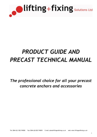 PRODUCT GUIDE AND
PRECAST TECHNICAL MANUAL


The professional choice for all your precast
     concrete anchors and accessories




Tel: 0044 (0) 1302 745838   Fax: 0044 (0)1302 745839   E-mail: sales@liftingandfixing.co.uk   web: www.liftingandfixing.co.uk

                                                                                                                                1
 
