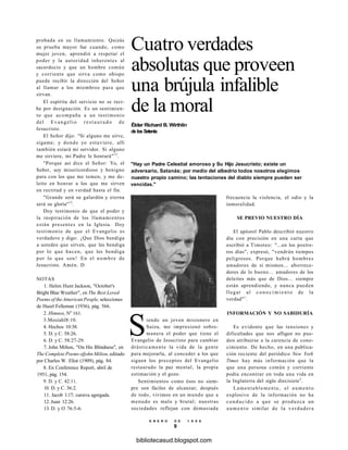 Cuatro verdades
absolutas que proveen
una brújula infalible
de la moral
Élder Richard B. Wirthlin
de los Setenta
"Hay un Padre Celestial amoroso y Su Hijo Jesucristo; existe un
adversario, Satanás; por medio del albedrío todos nosotros elegimos
nuestro propio camino; las tentaciones del diablo siempre pueden ser
vencidas."
probada en su llamamiento. Quizás
su prueba mayor fue cuando, como
mujer joven, aprendió a respetar el
poder y la autoridad inherentes al
sacerdocio y que un hombre común
y corriente que sirva como obispo
puede recibir la dirección del Señor
al llamar a los miembros para que
sirvan.
El espíritu del servicio no se reci-
be por designación. Es un sentimien-
to que acompaña a un testimonio
del Evangelio r e s t a u r a d o de
Jesucristo.
El Señor dijo: "Si alguno me sirve,
sígame; y donde yo estuviere, allí
también estará mi servidor. Si alguno
me sirviere, mi Padre le honrará"12
.
"Porque así dice el Señor: Yo, el
Señor, soy misericordioso y benigno
para con los que me temen, y me de-
leito en honrar a los que me sirven
en rectitud y en verdad hasta el fin.
"Grande será su galardón y eterna
será su gloria"13
.
Doy testimonio de que el poder y
la inspiración de los llamamientos
están presentes en la Iglesia. Doy
testimonio de que el Evangelio es
verdadero y digo: ¡Que Dios bendiga
a ustedes que sirven, que les bendiga
por lo que hacen, que les bendiga
por lo que son! En el nombre de
Jesucristo. Amén. D
NOTAS
1. Helen Hunt Jackson, "October's
Bright Blue Weather", en The Best Loved
Poems of the American People, selecciones
de Hazel Felleman (1936), pág. 566.
2. Himnos, Ne
161.
3.Mosíahl8:10.
4. Hechos 10:38.
5. D. y C. 58:26.
6. D. y C. 58:27-29.
7. John Milton, "On His Blindness", en
The Complete Poems ofjohn Milton, editado
por Charles W. Eliot (1909), pág. 84.
8. En Conference Report, abril de
1951, pág. 154.
9. D. y C. 42:11.
10. D. y C. 36:2.
11. Jacob 1:17; cursiva agregada.
12. Juan 12:26.
13. D. y O 76:5-6.
Siendo un joven misionero en
Suiza, me impresionó sobre-
manera el poder que tiene el
Evangelio de Jesucristo para cambiar
drásticamente la vida de la gente
para mejorarla, al conceder a los que
siguen los preceptos del Evangelio
restaurado la paz mental, la propia
estimación y el gozo.
Sentimientos como ésos no siem-
pre son fáciles de alcanzar; después
de todo, vivimos en un mundo que a
menudo es malo y brutal; nuestras
sociedades reflejan con demasiada
frecuencia la violencia, el odio y la
inmoralidad.
SE PREVIO NUESTRO DÍA
El apóstol Pablo describió nuestro
día con precisión en una carta que
escribió a Timoteo: "...en los postre-
ros días", expresó, "vendrán tiempos
peligrosos. Porque habrá hombres
amadores de sí mismos... aborrece-
dores de lo bueno... amadores de los
deleites más que de Dios... siempre
están aprendiendo, y nunca pueden
llegar al c o n o c i m i e n t o de la
verdad"1
.
INFORMACIÓN Y NO SABIDURÍA
Es evidente que las tensiones y
dificultades que nos afligen no pue-
den atribuirse a la carencia de cono-
cimiento. De hecho, en una publica-
ción reciente del periódico New York
Times hay más información que la
que una persona común y corriente
podía encontrar en toda una vida en
la Inglaterra del siglo diecisiete2
.
Lamentablemente, el aumento
explosivo de la información no ha
conducido a que se produzca un
aumento similar de la verdadera
E N E R O D E 1 9 9 8
9
bibliotecasud.blogspot.com
 