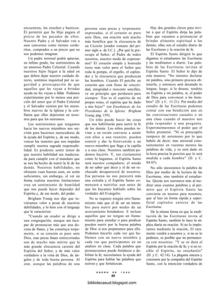 encuentren, los enseñen y bauticen.
Él permitió que Su Hijo pagara el
precio de los pecados de ellos.
Nuestro Padre y el Salvador ven a
esos conversos como tiernos corde-
ritos, comprados a un precio que no
nos podemos imaginar.
Un padre terrenal podrá apreciar,
en ínfimo grado, los sentimientos de
un amoroso Padre Celestial. Cuando
nuestros hijos llegan a la edad en
que deben dejar nuestro cuidado di-
recto, sentimos inquietud por su se-
guridad y preocupación de que
aquellos que les vayan a brindar
ayuda no les vayan a fallar. Podemos
experimentar por lo menos una por-
ción del amor que el Padre Celestial
y el Salvador sienten por los miem-
bros nuevos de la Iglesia y la con-
fianza que ellos depositan en noso-
tros para que los nutramos.
Los sentimientos que tengamos
hacia los nuevos miembros nos ser-
virán para hacernos merecedores de
la ayuda del Espíritu y, de ese modo,
vencer los temores que nos impidan
cumplir nuestra sagrada responsabi-
lidad. Es prudente sentir temor de
que nuestra habilidad sea inadecua-
da para cumplir con el mandato que
se nos ha hecho de nutrir la fe de los
demás. Nuestras habilidades, no
obstante cuan buenas sean, no serán
suficientes; sin embargo, el ver en
forma realista nuestras limitaciones
crea un sentimiento de humildad
que nos puede hacer depender del
Espíritu y, de ese modo, del poder.
Brigham Young nos dijo que tu-
viéramos valor a pesar de nuestras
debilidades, y lo hizo con el lenguaje
que le caracteriza:
"Cuando un orador se dirige a
una congregación, aunque sea inca-
paz de pronunciar más que una do-
cena de frases, y las construya torpe-
mente, si su corazón es puro ante
Dios, esas pocas frases entrecortadas
son de mucho más mérito que la
más grande elocuencia carente del
Espíritu del Señor, y de más valor
verdadero a la vista de Dios, de án-
geles y de toda buena persona. Al
orar, aunque las palabras de una
persona sean pocas y torpemente
expresadas, si el corazón es puro
ante Dios, esa oración será mucho
más benéfica que la elocuencia de
un Cicerón [orador romano del pri-
mer siglo a. de J.C.]. ¿Por qué le pre-
ocupa al Señor, el Padre de todos
nosotros, nuestro modo de expresar-
nos? El corazón simple y honrado
tiene más valor para el Señor que
toda la pompa, el orgullo, el esplen-
dor y la elocuencia que produzcan
los hombres. Cuando El percibe un
corazón que está lleno de sinceri-
dad, integridad e inocente sencillez,
ve un principio que perdurará para
siempre: 'Ese es el espíritu de mi
propio reino, el espíritu que he dado
a mis hijos'" (en Enseñanzas de los
Presidentes de la Iglesia: Brigham
Young, pág. 159).
Un niño puede hacer las cosas
que nos habilitarán para nutrir la fe
de los demás. Los niños pueden in-
vitar a un recién converso a asistir
con ellos a una reunión; pueden
sonreír y dar la bienvenida a un
nuevo miembro que llega a la capilla
o a una clase. Nosotros también po-
demos hacerlo. Y, tan ciertamente
como lo hagamos, el Espíritu Santo
será nuestro compañero; el miedo
de no saber qué decir y el de ser re-
chazado desaparecerá de nosotros.
Esa persona no nos parecerá más
una extraña y el Espíritu Santo co-
menzará a nutrirlas aun antes de
que les hayamos hablado sobre las
verdades del Evangelio.
No se requiere ningún otro llama-
miento más que el de ser un miem-
bro para nutrir por medio de un
acercamiento bondadoso. E incluso
aquellos que no tengan un llama-
miento para enseñar o para predicar
pueden nutrir por la buena palabra
de Dios si nos preparamos para ello.
Podemos hacerlo cada vez que ha-
blemos con un nuevo miembro y
cada vez que participemos en un
análisis en clase. Cada palabra que
pronunciemos puede fortalecer o de-
bilitar la fe; necesitamos la ayuda del
Espíritu para hablar las palabras que
nutran y que fortalezcan.
E N E R O D E 1 9 9 8
99
Hay dos grandes claves para invi-
tar a que el Espíritu dirija las pala-
bras que vayamos a pronunciar al
brindar alimento espiritual a los
demás; ellas son el estudio diario de
las Escrituras y la oración de fe.
El Espíritu Santo dirigirá lo que
digamos si estudiamos las Escrituras
y las meditamos a diario. Las pala-
bras de las Escrituras invitan al
Espíritu Santo. El Señor lo dijo de
esta manera: "No intentes declarar
mi palabra, sino primero procura ob-
tenerla, y entonces será desatada tu
lengua; luego, si lo deseas, tendrás
mi Espíritu y mi palabra, sí, el poder
de Dios para convencer a los hom-
bres" (D. y C. 11:21). Por medio del
estudio de las Escrituras podemos
contar con esa bendición aun en
las conversaciones casuales o en
una clase cuando el maestro nos
pida responder a una pregunta.
Experimentaremos el poder que el
Señor prometió: "Ni os preocupéis
tampoco de antemano por lo que
habéis de decir; mas atesorad cons-
tantemente en vuestras mentes las
palabras de vida, y os será dado en
la hora precisa la porción que le será
medida a cada hombre" (D. y C.
84:85).
No sólo atesoramos la palabra de
Dios por medio de la lectura de las
Escrituras, sino también al estudiar-
las. Quizás nos nutramos más al me-
ditar unas cuantas palabras y al per-
mitir que el Espíritu Santo las
convierta en tesoros para nosotros,
que al leer en forma rápida y super-
ficial capítulos enteros de las
Escrituras.
De la misma forma en que la medi-
tación de las Escrituras invita al
Espíritu Santo, también lo hace la sú-
plica diaria en oración. Si no lo implo-
ramos mediante la oración, El rara-
mente vendrá a nosotros y, si no se lo
pedimos, es posible que no permanez-
ca con nosotros: "Y se os dará el
Espíritu por la oración de fe; y si no re-
cibís el Espíritu, no enseñaréis"
(D. y C. 42:14). La plegaria sincera y
constante por la compañía del Espíritu
Santo, con la intención verdadera de
bibliotecasud.blogspot.com
 