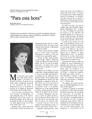 Reunión General de la Sociedad de Socorro
sábado, 27 de septiembre de 1 997
"Para esta hora"
Mary Ellen Smoot
Presidenta General de la Sociedad de Socorro
"Nuestra hora ha llegado. Tenemos que poseer la fortaleza espiritual
indispensable para superar nuestros problemas, abandonar nuestras
faltas y ofrecer nuestra vida al Señor."
Mardoqueo porque éste no se incli-
naba delante de él. Por tanto, Aman
conspiró para destruir a Mardoqueo
y a todos los judíos.
Al darse cuenta del grave peligro
que se cernía sobre su pueblo,
Mardoqueo le suplicó a Ester que
acudiera al rey para pedirle ayuda:
"Porque si callas absolutamente
en este tiempo, respiro y liberación
vendrá de alguna otra parte para los
judíos; mas tú y la casa de tu padre
pereceréis. ¿Y quién sabe si para
esta hora has llegado al reino?"
(Ester 4:14).
Pensemos en el dilema en el que
estaba Ester. Estaba prohibido entrar
a ver al rey sin haber sido llamado y
el castigo por esa infracción era la
pena de muerte. Si se quedaba calla-
da, probablemente llevaría una vida
desahogada y rodeada de lujos; po-
dría llevar la vida de una reina o
arriesgar la vida para salvar tanto a
su familia como a su pueblo.
Reflexionó en lo que aquello podría
costarle y resolvió prestar oído a los
deseos de su pueblo y de su corazón.
Le pidió a Mardoqueo que reu-
niera a todos los judíos de Susa y
que ayunaran por ella tres días, e in-
dicó que ella y sus doncellas tam-
bién lo harían. En seguida, dijo:
"...entonces entraré a ver al rey,
aunque no sea conforme a la ley; y si
perezco, que perezca" (Ester 4:16).
Preparada espiritualmente, Ester
E N E R O D E 1 9 9 8
103
Me encuentro ante ustedes
esta noche, llena de entu-
siasmo y de fervor con
respecto al futuro. El Señor me ha
hecho saber el magnífico potencial
de los miembros de ésta, la
Organización de la Sociedad de
Socorro de La Iglesia de Jesucristo
de los Santos de los Últimos Días.
En el Antiguo Testamento lee-
mos de Ester y de Mardoqueo, el
cual trabajaba para el rey Asuero.
Mardoqueo crió a Ester como a su
propia hija después de la muerte de
los padres de ella y la llevó al pala-
cio. Ester agradó al rey y él la hizo
reina (véase Ester 2:17).
Mientras tanto, Aman, líder de la
corte del rey, se llenó de ira para con
entró a ver al rey y él la recibió; en-
tonces ella invitó al rey y a Aman a
un banquete que había preparado.
Durante el banquete, la conspira-
ción de Aman se dio a conocer y
Mardoqueo recibió grandes honores.
Ester, que para esa hora había nacido,
salvó una nación.
En todos los sitios a los que he
viajado, haya sido Finlandia; Idaho;
Brasil; Washington, D.C., o Rusia,
he visto el Evangelio de Jesucristo
en acción y la luz radiante del
Evangelio brillar en el rostro de va-
lerosas y fieles hermanas. El Espíritu
me ha testificado que cada una ha
nacido "para esta hora" (Ester 4:14).
A cada una de ustedes, sea cual
fuere su nacionalidad, su raza, su es-
tatus social o sus talentos persona-
les, sea casada, soltera o viuda, haya
nacido en la Iglesia o sea nueva
conversa y el único miembro de la
Iglesia de su familia, le digo:
"¡Bienvenida a casa!". La Sociedad
de Socorro es su casa y cada una es
parte esencial de una hermandad
mundial con una misión divina.
El profeta José Smith enseñó que
la Iglesia no estuvo plenamente or-
ganizada sino hasta que se estable-
ció la Sociedad de Socorro: el sacer-
docio para los hombres y la
Sociedad de Socorro para las muje-
res. El dijo: "...y ahora, en el nombre
del Señor, doy vuelta a la llave... y
esta Sociedad se alegrará, y desde
ahora en adelante descenderán
sobre ella conocimiento e inteligen-
cia..."1
. Además, dijo:
"Si cumplís con vuestros privile-
gios, no se podrá impedir que os aso-
ciéis con los ángeles"2
.
Cuando se organizó la Sociedad
de Socorro en 1842, hubo presentes
dieciocho hermanas. De ese grupo
de dieciocho, la Sociedad de
Socorro creció hasta llegar a más de
cien mil para la conmemoración de
su centenario en 1942. La Iglesia
calcula que hacia fines de 1997, los
miembros de la Sociedad de Socorro
excederán a los cuatro millones cien
mil, en ciento sesenta países. ¿Se
imaginan el crecimiento de la
bibliotecasud.blogspot.com
 