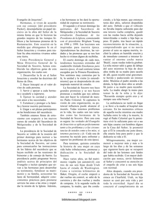 Evangelio de Jesucristo5
.
Hermanas, si viven de acuerdo
con ese consejo [del presidente
Packer], desempeñarán un papel de-
cisivo en la obra del Señor de la
misma forma en que lo hicieron las
grandes mujeres de los tiempos bí-
blicos y las hermanas pioneras de la
Restauración. Esto ocurrirá en la
medida que obtengamos fe en el
Señor Jesucristo y vivamos para rea-
lizar Su obra mientras vivamos sobre
esta tierra.
Como Presidencia General y
Mesa Directiva General de la
Sociedad de Socorro, hemos esta-
blecido los objetivos guías de esta
organización, los cuales son:
1. Desarrollar la fe en el Señor
Jesucristo y enseñar las doctrinas del
Reino de Dios.
2. Hacer hincapié en el valor di-
vino de cada persona.
3. Servir y apoyar a cada herma-
na y ayudarle a superarse.
4. Ejercer la caridad y atender
con amor a los necesitados.
5. Fortalecer y proteger a la fami-
lia y honrar nuestro patrimonio.
6. Llegar a ser plenas participantes
en las bendiciones del sacerdocio.
También estamos llenas de entu-
siasmo con respecto a los nuevos
cursos de estudio del Sacerdocio de
Melquisedec y de la Sociedad de
Socorro.
La presidencia de la Sociedad de
Socorro se valdrá de la reunión del
primer domingo para instruir a las
hermanas acerca de los objetivos de
la Sociedad de Socorro, así como
para comunicarles las instrucciones
de los líderes del sacerdocio que se
hayan recibido en las reuniones de
bienestar y de consejo de barrio. La
presidencia podrá programar breves
análisis acerca de principios del
Evangelio e incluir ejemplos que sir-
van a las hermanas para desarrollar
su testimonio, fortalecer su matri-
monio y su familia, acrecentar los
lazos de hermandad, adquirir cono-
cimientos prácticos para prestarse
servicio las unas a las otras y respal-
dar la misión de la Iglesia. Además,
a las hermanas se les dará la oportu-
nidad de expresar su testimonio.
El segundo y el tercer domingo los
quórumes del Sacerdocio de
Melquisedec y la Sociedad de Socorro
estudiarán Enseñanzas de los
Presidentes de la Iglesia, comenzando
con el presidente Brigham Young
en 1998 y 1999. Las lecciones son
inspiradas para nuestra época.
Aprenderemos las doctrinas, las ver-
dades y las promesas que se nos han
hecho si vivimos dignos de recibirlas.
El cuarto domingo de cada mes,
tendremos lecciones extraídas del
cuadernillo titulado Enseñanzas para
nuestra época, el cual contiene temas
escogidos por la Primera Presidencia.
Nos sentimos muy contentas por la
fe, la unidad y la visión [o entendi-
miento] que se desprenderán de este
inspirado material de estudio.
La Sociedad de Socorro nos hace
grandes promesas y se nos hacen
promesas a medida que nos esforza-
mos por hacer la voluntad de nues-
tro Padre Celestial. Si captamos la
visión de esta organización, su po-
tencial influencia puede alcanzar el
mundo. Todas tenemos problemas
en la vida, los cuales son tan varia-
dos como las hermanas de la
Sociedad de Socorro. Pero una cosa
es segura: las verdades del Evangelio
de Jesucristo se aplican perfectamente
tanto a los problemas y a las circuns-
tancias de ustedes como a los míos, si
tenemos paciencia y fe. Cada una de
nosotras ha nacido para enfrentar y
superar los problemas de esta época.
Para terminar, quisiera contarles
la historia de una mujer en cuya
vida hubo tribulaciones, promesas y
dedicación a la Sociedad de
Socorro.
Hace varios años, un fiel matri-
monio viajaba [en automóvil] con
tres de sus seis hijas desde Utah
hasta el estado de Washington.
Como a veintiún kilómetros de
Baker, Oregón, el coche empezó a
dar vueltas sin control, se salió de la
carretera y dio dos vueltas y media
de campana. A la segunda vuelta de
campana, la madre, que iba condu-
E N E R O D E 1 9 9 8
105
ciendo, y la hija menor, que entonces
tenía diez años, salieron despedidas
del auto. Debido a que el vehículo
no llevaba ímpetu suficiente para dar
una tercera vuelta completa, quedó
con las ruedas hacia arriba dejando
inmovilizadas a madre e hija bajo su
peso. El padre, tras hacer un rápido
reconocimiento de la situación, y,
comprendiendo que si no movía
pronto el auto su esposa moriría, in-
clinó la cabeza en humilde oración y
de inmediato comenzó a intentar le-
vantar el enorme coche marca
'Buick', cuyas ruedas todavía giraban.
La niña menor salió a gatas de debajo
del auto mientras la hija de doce
años tiraba de su madre para sacarla
de allí, quien resultó estar gravemen-
te herida y padeciendo un intenso
dolor. Mientras el padre atendía a las
demás, la hija de doce años se arrodi-
lló junto a su madre para reconfor-
tarla. La madre alargó la mano para
tomar la de la niña y le dijo:
"Recuerda siempre quién eres y sé
siempre una niña buena".
La ambulancia no tardó en llegar
y se llevó a la madre al hospital más
cercano. En los momentos críticos
de aquella noche mientras esa madre
luchaba entre la vida y la muerte, le
rogó al Padre Celestial que le permi-
tiera vivir lo suficiente para ver a sus
seis hijas casarse con hombres dignos
en la Casa del Señor; le prometió
que si Él le concedía ese justo deseo,
ella estaría lista para partir y que le
dedicaría su vida a El.
Milagrosamente, esa mujer co-
menzó a mejorar más y más a lo
largo de los días y de las semanas
que siguieron hasta que se recuperó
del todo de las lesiones casi fatales
que había recibido. Con mayor dedi-
cación que nunca, sirvió fielmente
al Señor y concentró su atención en
el empeño de criar a sus seis hijas
con rectitud.
Años después, cuando era presi-
denta de la Sociedad de Socorro de
estaca en Clearfield, Utah, su hija
menor se casó por esta vida y por
toda la eternidad. Aquel día se
concretó el cumplimiento de un
bibliotecasud.blogspot.com
 