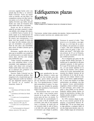 Edifiquemos plazas
fuertes
Virginia U. Jensen
Primera Consejera de la Presidencia General de la Sociedad de Socorro
"Hermanas, reciban todas ustedes mis saludos. Hemos esperado con
anhelo el poder reunimos con ustedes esta noche."
convenio sagrado hecho entre una
amada hija de Dios y su amoroso
Padre Celestial. Tanto esa madre
como su marido, sus seis hijas y los
compañeros eternos de ellas estuvie-
ron juntos en la Casa del Señor. La
súplica ferviente que había elevado
desde una cama de hospital años
antes había sido oída y concedida.
Desde ese día en adelante, la
salud de esa mujer comenzó a empe-
orar debido a los estragos del cáncer,
y se debilitó hasta el punto de no
poder seguir en su llamamiento de
presidenta de la Sociedad de Socorro
de estaca; por consiguiente, a su
pesar, tuvo que aceptar el relevo de
ese cargo tan sólo semanas antes de
que con serenidad y con gratitud se
fuera de esta vida a las eternidades
para volver al Padre Celestial que la
tenía presente.
Hermanas, aquella niña de doce
años que se arrodilló a un costado de
la carretera junto a su madre hace ya
tantos años, está hoy ante ustedes
para testificarles que:
"Todas vuestras necesidades pue-
den verse satisfechas ahora, y en la
eternidad; toda negligencia será bo-
rrada; todo abuso será corregido.
Podéis recibir todas estas cosas cuan-
do os dedicáis por completo a la
Sociedad de Socorro."6
Nuestro Padre Celestial nos ha
dado una orientación perfecta. Que
tengamos la fe y la previsión que nos
hagan falta para recibir las bendicio-
nes que aligerarán nuestra carga es
mi oración en el nombre de
Jesucristo. Amén. D
NOTAS
1. Enseñanzas del Profeta José Smith,
pág. 279.
2. Enseñanzas del Profeta José Smith,
pág. 276.
3. Usado con el correspondiente
permiso.
4. "Una hermandad sin fronteras",
Liahona, marzo de 1981, pág. 68.
5. Usado con el correspondiente
permiso.
6. "Una hermandad sin fronteras",
Liahona, marzo de 1981, pág. 68.
Deseo agradecerles las mu-
chas tarjetas y cartas que
nos han enviado, pero más
que nada, quiero darles las gracias
por sus oraciones en favor de noso-
tras. Con agradecimiento y humil-
dad reconocemos la guía y la ense-
ñanza que nos brindan los grandes
líderes del sacerdocio y la de nuestro
Padre Celestial.
Recientemente llevé a mi nieta
de tres años a una reunión sacra-
mental en la que iba a hablar un
joven antes de irse a la misión. Yo
había llevado los acostumbrados li-
bros y cosas a fin de ayudarla a ser
reverente, pero ella es una pequeña
lista y vivaracha, de modo que en
un momento dado la subí al banco,
a un lado mío, para que pudiera ver
al misionero que dirigía la palabra.
L I A H O N A
106
Entonces le susurré al oído: "Este
joven va a ir a la misión, y eso signi-
fica que va a vivir lejos de su casa y
les hablará a las personas en cuanto
a Jesús". Ella miró alrededor de la
capilla llena de gente y dijo: "¿Y
dónde está Jesús?". Ella había visto
una pintura de El en la Primaria,
pero no podía encontrarlo entre los
que estaban presentes.
No se imaginan qué gusto me dio
el poder decirle dónde está Jesús. A
medida que la capacidad de ella para
entender aumente, le diré quién es
Él, lo que El ha hecho por ella y por
mí, y lo que puede significar en su
vida. En esa ocasión, volví a darme
cuenta de la gran oportunidad que
nosotras las mujeres tenemos de ser
una influencia en la vida de las per-
sonas que nos rodean. Quiero a mis
hijos y a mis nietos y queseo proteger-
los. A veces este mundo es un lugar
atemorizante; sin embargo, creo que
las mujeres tienen oportunidades
singulares y dones y talentos especia-
les para proteger, para cuidar con
amor y para influir en los demás.
Podemos edificar plazas fuertes en
donde los matrimonios, los hijos y las
familias puedan prosperar y evitar la
maldad de este mundo.
En 1978, mientras dirigía la pala-
bra en una reunión general de las
mujeres, el presidente Spencer W.
Kimball dijo: "El ser una mujer justa
es algo glorioso a cualquier edad; el
ser una mujer justa durante estas cru-
ciales y finales etapas de la historia de
bibliotecasud.blogspot.com
 