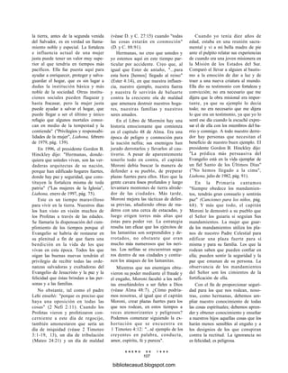la tierra, antes de la segunda venida
del Salvador, es en verdad un llama-
miento noble y especial. La fortaleza
e influencia actual de una mujer
justa puede tener un valor muy supe-
rior al que tendría en tiempos más
pacíficos. Ella fue puesta aquí para
ayudar a enriquecer, proteger y salva-
guardar el hogar, que es sin lugar a
dudas la institución básica y más
noble de la sociedad. Otras institu-
ciones sociales pueden flaquear y
hasta fracasar, pero la mujer justa
puede ayudar a salvar el hogar, que
puede llegar a ser el último y único
refugio que algunos mortales conoz-
can en medio de la tempestad y la
contienda" ("Privilegios y responsabi-
lidades de la mujer", Liahona, febrero
de 1979, pág. 139).
En 1996, el presidente Gordon B.
Hinckley dijo: "Hermanas, donde-
quiera que ustedes vivan, son las ver-
daderas arquitectas de su nación,
porque han edificado hogares fuertes,
donde hay paz y seguridad, que cons-
tituyen la fortaleza misma de toda
patria" ("Las mujeres de la Iglesia",
Liahona, enero de 1997, pág. 75).
Este es un tiempo maravilloso
para vivir en la tierra. Nuestros días
los han visto en visión muchos de
los Profetas a través de las edades.
Se llamaría la dispensación del cum-
plimiento de los tiempos porque el
Evangelio se habría de restaurar en
su plenitud a fin de que fuera una
bendición en la vida de los que
vivan en esta época. Todos los que
oigan las buenas nuevas tendrán el
privilegio de recibir todas las orde-
nanzas salvadoras y exaltadoras del
Evangelio de Jesucristo y la paz y la
felicidad que éstas brindan a las per-
sonas y a las familias.
No obstante, tal como el padre
Lehi enseñó: "porque es preciso que
haya una oposición en todas las
cosas" (2 Nefi 2:11). Cuando los
Profetas vieron y profetizaron con-
cerniente a este día de regocijo,
también amonestaron que sería un
día de iniquidad (véase 2 Timoteo
3:1-19, 13), un día de tribulación
(Mateo 24:21) y un día de maldad
(véase D. y C. 27:15) cuando "todas
las cosas estarán en conmoción"
(D. y C. 88:91).
Hermanas, no creo que ustedes y
yo estemos aquí en este tiempo par-
ticular por accidente. Creo que, al
igual que Ester de antaño, "...para
esta hora [hemos] llegado al reino"
(Ester 4:14), en que nuestra influen-
cia, nuestro ejemplo, nuestra fuerza
y nuestra fe servirán de baluarte
contra la creciente ola de maldad
que amenaza destruir nuestros hoga-
res, nuestras familias y nuestros
seres amados.
En el Libro de Mormón hay una
historia emocionante que comienza
en el capítulo 48 de Alma. Era una
época de peligro y conmoción para
la nación nefita; sus enemigos han
jurado derrotarlos y llevarlos al cau-
tiverio. A pesar de aparentemente
tenerlo todo en contra, el capitán
Moroni debía buscar la manera de
defender a su pueblo, de preparar
plazas fuertes para ellos. Hizo que la
gente cavara fosos profundos y luego
levantara montones de tierra alrede-
dor de las ciudades. Más tarde,
Moroni mejora las tácticas de defen-
sa previas, añadiendo obras de ma-
deros con una cerca de estacadas, y
luego erigen torres más altas que
éstas para poder ver. La estrategia
resulta tan eficaz que los ejércitos de
los lamanitas son sorprendidos y de-
rrotados, no obstante que eran
mucho más numerosos que los neri-
tas. Los nefitas se encuentran segu-
ros dentro de sus ciudades y contie-
nen los ataques de los lamanitas.
Mientras que sus enemigos obtu-
vieron su poder mediante el fraude y
el engaño, Moroni facultó a los nefi-
tas enseñándoles a ser fieles a Dios
(véase Alma 48:7). ¿Cómo podría-
mos nosotras, al igual que el capitán
Moroni, crear plazas fuertes para los
que nos rodean, en estos tiempos a
veces atemorizantes y peligrosos?
Podemos comenzar siguiendo la ex-
hortación que se encuentra en
1 Timoteo 4:12: "...sé ejemplo de los
creyentes en palabra, conducta,
amor, espíritu, fe y pureza".
E N E R O D E 1 9 9 8
107
Cuando yo tenía diez años de
edad, estaba en una reunión sacra-
mental y vi a mi bella madre de pie
ante el pulpito relatar sus experiencias
de cuando era una joven misionera en
la Misión de los Estados del Sur.
Comparó el llevar a alguien al bautis-
mo a la emoción de dar a luz y de
traer a una nueva criatura al mundo.
Ella dio su testimonio con fortaleza y
convicción; no era necesario que me
dijera que la obra misional era impor-
tante, ya que su ejemplo lo decía
todo; no era necesario que me dijera
lo que era un testimonio, ya que yo lo
sentí ese día cuando la escuché expre-
sar el de ella con los miembros del ba-
rrio y conmigo. A todo nuestro derre-
dor hay personas que necesitan el
beneficio de nuestro buen ejemplo. El
presidente Gordon B. Hinckley dijo:
"La prédica más persuasiva del
Evangelio está en la vida ejemplar de
un fiel Santo de los Últimos Días"
("No hemos llegado a la cima",
Liahona, julio de 1982, pág. 91).
En la Primaria cantamos
"Siempre obedece los mandamien-
tos, tendrás gran consuelo y sentirás
paz" (Canciones para los niños, pág.
68). Y más que todo, el capitán
Moroni le demostró a su pueblo que
el Señor los guiaría si seguían Sus
mandamientos. La mujer que guar-
da los mandamientos utiliza los pla-
nos de nuestro Padre Celestial para
edificar una plaza fuerte para sí
misma y para su familia. Los que la
rodean saben que pueden confiar en
ella; pueden sentir la seguridad y la
paz que emanan de su persona. La
observancia de los mandamientos
del Señor son los cimientos de la
fortificación de ella.
Con el fin de proporcionar seguri-
dad para los que nos rodean, noso-
tras, como hermanas, debemos am-
pliar nuestro conocimiento de todas
las cosas espirituales; debemos apren-
der y obtener conocimiento y enseñar
a nuestros hijos aquellas cosas que los
harán menos sensibles al engaño y a
los designios de los que conspiran
contra la rectitud. La ignorancia no
es felicidad; es peligrosa.
bibliotecasud.blogspot.com
 