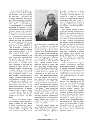 En la sección 68 de Doctrina y
Convenios, se ha mandado a los pa-
dres a enseñar a sus hijos las verda-
des sencillas y salvadoras del
Evangelio restaurado. Nuestros ho-
gares deben ser centros maravillosos
donde se aprenda el Evangelio. El
élder Neal A. Maxwell dijo:
"Cuando los padres no se preocupan
por enseñar el testimonio y la teolo-
gía junto con la decencia, esa fami-
lia estará sujeta, una generación
después, a un serio deterioro moral
al perder sus inquietudes espiritua-
les. En ningún otro lugar se mani-
fiesta la ley de la cosecha con más
fuerza ni en forma más despiadada
que en la familia misma" (véase
Liahona, julio de 1994, pág. 103). Al
igual que los jóvenes guerreros del
Libro de Mormón, a los hijos se les
puede estimular, bendecir y, más que
nada, proteger mediante la fe y el
sabio consejo de madres rectas.
La oración sincera puede ser más
eficaz para proteger a nuestras fami-
lias que los muros de tierra que
Moroni levantó alrededor de las ciu-
dades nefitas. Es imposible arrodi-
llarse y explicarle al Señor los pro-
blemas que tenga, sin que se le
ablande el corazón. Los cambios que
la oración realiza en nuestros hoga-
res son innumerables: devuelve la
paz y da esperanza; anima los cora-
zones afligidos y sana las heridas del
pecado; restablece la perspectiva,
permitiéndonos reconocer nuestras
bendiciones aun en medio de nues-
tras tribulaciones. Por último, nos
guía al tomar decisiones. Fue me-
diante la oración que el profeta José
Smith dio comienzo a la gloriosa
restauración del Evangelio verdade-
ro en estos últimos días. Él había
aprendido a orar por medio del gran
ejemplo de su madre Lucy Mack
Smith.
Un lunes por la tarde, no hace
mucho tiempo, caminaba por un
parque en donde una joven familia
se dividía en equipos para jugar un
juego. Escuché a uno de los niños
exclamar: "Mamá, escógeme a mí".
Esas palabras resonaron en mi
mente mientras iba caminando. La
vida en el mundo de hoy pone mu-
chas demandas en los recursos de
tiempo y energías de la mujer.
Podemos elegir emplear nuestros ta-
lentos en muchos más campos que
nunca antes, pero son muy pocos los
lugares en los que nuestra influencia
es irremplazable. Me puedo imagi-
nar a los niños de todo el mundo
decir: "Mamá, cuando decidas
dónde vas a utilizar el tiempo y los
dones que Dios te ha dado, escóge-
me a mí". Pensé luego en las abuelas
ancianas que quizás se sientan solas
o estén demasiado débiles para
aventurarse a salir solas y tal vez
digan: "Nieta, cuando estés buscan-
do a una amiga a quien llevar al
cine o para salir a almorzar, escóge-
me a mí". Pensé en las madres solas
que agradecerían la oportunidad de
que sus hijos recibiesen la influencia
de un justo poseedor del sacerdocio
y que dirían: "Vecino, cuando esté
buscando a alguien para invitarlo a
participar en la noche de hogar, es-
cójame a mí y a mis hijos". Estas
elecciones, hermanas, proporcionan
plazas fuertes no sólo en nuestros
propios hogares, sino en nuestro ve-
cindario, en nuestro barrio y en
nuestra comunidad.
José Smith comparó la vida a una
rueda alrededor de la cual giramos.
El dijo: "Hay ocasiones en que noso-
tros estamos en la parte superior de
L I A H O N A
108
la rueda, y otra persona está abajo.
Pero dentro de poco, será al revés"
(citado por Truman G. Madsen, The
Highest in Us, pág. 26). Ésa es la
razón por la que nos necesitamos
mutuamente. Hay veces en que es-
tamos arriba y podemos levantar a
otros, pero el turno para que alguien
nos levante a nosotros inevitable-
mente llegará.
Hace un año, durante la confe-
rencia de octubre, el presidente
Hinckley nos exhortó, diciendo:
"Hay viudas que ansian escuchar
una voz amiga y ser recipientes de
esa actitud de interés real que habla
del amor. Además, están aquellos
que una vez fueron fervientes en la
fe, una fe que ahora se ha enfriado,
muchos de ellos querrían volver
pero no saben cómo y necesitan
manos amigas que se extiendan
hacia ellos. Con un poco de esfuerzo
sería posible traer a muchos para
que se deleitaran otra vez en la mesa
del Señor" ("Una mano extendida
para rescatar", Liahona, enero de
1997, pág. 97).
Cada vez que elevamos a alguien
estamos, esencialmente, edificando
plazas fuertes para ellos. El presiden-
te Kimball tenía razón. La fortaleza
y la influencia de una mujer recta
son grandiosas; son muchas las
oportunidades que ella tiene para
crear refugios seguros para las almas
afligidas.
Quiero que sepan cjue yo sé que
nuestro Padre Celestial es real; Él
vive y nos ama más allá de nuestra
capacidad para comprenderlo. Él
envió a Su Hijo Jesucristo a expiar
nuestros pecados. Mediante José
Smith, Él restauró en la tierra el
Evangelio verdadero. Él guía y dirige
a nuestro Profeta hoy día. Seamos
como el capitán Moroni y utilice-
mos todos los recursos que están a
nuestro alcance para proteger aque-
llo que es de más valor para noso-
tros y para nuestro Padre Celestial.
Que podamos hacerlo con sabiduría,
devoción y renovada dedicación, es
mi oración, en el nombre de
Jesucristo. Amén. D
bibliotecasud.blogspot.com
 