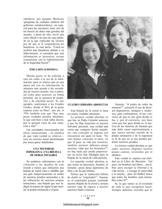 sabiduría; por ejemplo Medicare
(programa de cuidados médicos del
gobierno estadounidense, en espe-
cial para los ancianos) tiene uno de
los bancos de datos más grandes del
mundo; a pesar de ello, envió una
carta oficial a un ama de casa jubila-
da en la que explicaba las razones
por las que se le suspenderían los
beneficios, la cual decía: "Usted no
recibirá más beneficios debido a su
fallecimiento; si considera que esta
información es incorrecta, sírvase
comunicarse con la Administración
de la Seguridad Social"3
.
ÉTICA SITUACIONISTA
Mucha gente se ha referido a
esta era como a la era de la infor-
mación; pero es irónico que en una
época tan rica en información, la
amenaza más grande a las socieda-
des de nuestro mundo, rico o pobre,
así como para nosotros en forma
personal, sea la ausencia de propó-
sito y de claridad moral. Si, por
ejemplo, analizamos a los Estados
Unidos, donde el 96% de la gente
expresa creer en Dios4
, aun así, el
79% también cree que "hay muy
pocas verdades morales absolutas:
lo que está bien o mal (ellos dicen),
por lo general varía de una situa-
ción a otra"5
.
Las sociedades estructuradas por
éticas situacionistas —la creencia
de que toda verdad es relativa—
crea un entorno moral determinado
por tonos grises indefinidos.
UNA NECESIDAD
IMPERATIVA: UNA BRÚJULA
DE MORAL INFALIBLE
No podemos enfrentarnos con la
confusión y los desafíos de este
mundo a menos que utilicemos una
brújula de moral clara e infalible que
nos guíe inequívocamente en medio
de nuestras pruebas personales y de
las influencias de nuestras propias
tentaciones; una brújula que nos in-
dique la manera de lograr la paz men-
tal, la propia estimación y el gozo.
CUATRO VERDADES ABSOLUTAS
Esta brújula de la moral se basa
en cuatro verdades absolutas:
La primera verdad absoluta es
que hay un Padre Celestial amoroso
y que Su Hijo Jesucristo es nuestro
Salvador personal, una verdad más
cierta que cualquier hecho munda-
no; este concepto se expresa con
elocuencia sin igual en Juan: "En
esto hemos conocido el amor, en
que él puso su vida por nosotros;
también nosotros debemos poner
nuestras vidas por los hermanos"6
;
no hay nada que pueda proporcio-
nar un norte más fidedigno para la
brújula de la moral de cada persona.
La segunda verdad absoluta es
que existe un adversario, Satanás, el
tentador, quien desea apartarnos de
Dios y de Su paz infinita.
Nótese que la traducción hebrea
de diablo es "expoliador"7
; Satanás
es el expoliador porque confunde
nuestra brújula de la moral y arruina
nuestro viaje de regreso a nuestro
amoroso Padre Celestial.
Satanás, "el padre de todas las
mentiras"8
, aumenta el uso de diver-
sos dispositivos, antiguos y moder-
nos, para confundirnos; él nos con-
vence de que no hay gozo donde lo
hay y, por el contrario, nos hace
creer que hay gozo donde no lo hay.
Una de las mentiras de Satanás que
más daño causa espiritualmente y
que socava nuestro sentido de la
propia estimación y de la esperanza
es la de que no se nos pueden per-
donar nuestros pecados.
La tercera verdad absoluta es que
todos nosotros elegimos nuestro
propio camino, investidos por el
albedrío.
Esta verdad se expresa con clari-
dad en el Libro de Mormón: "Así
pues, los hombres son libres... son li-
bres para escoger la libertad y la
vida eterna... o escoger la cautividad
y la muerte... pues [el diablo] busca
que todos los hombres sean misera-
bles como él"9
.
Sí, lo que somos es el resultado
de todo lo que escogemos hacer.
Siempre debemos recordar que lo
L I A H O N A
10
bibliotecasud.blogspot.com
 