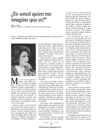 ¿Es usted quien me
imagino que es?"
Sheri L. Dew
Segunda Consejera de la Presidencia General de la Sociedad de Socorro
"¿Soy... la persona que deseo ser? Pero más importante, ¿soy la persona
que el Salvador requiere que sea?"
Me crié en una granja de
Kansas, que estaba veci-
na a la casa de mi abuela
Dew, de quien yo era su sombra.
Solíamos ir juntas a todas partes: al
banco, al doctor, al club de jardine-
ros, así como a una procesión inter-
minable de reuniones de la Iglesia.
En lo referente al Evangelio, la
abuela lo defendía con fervor; ella
hablaba acerca de la Iglesia a cual-
quier hora y con cualquiera, incluso
con su nieta mayor.
Jamás olvidaré la conversación
que tuvimos una noche en que re-
gresábamos de una de las tantas reu-
niones. Comenzó cuando de pronto
hice una pregunta que acudió a la
mente de aquella niña de ocho años
que era yo: "Abuela, ¿que pasaría si
el Evangelio no fuera verdadero, y
nosotros fuéramos a todas estas reu-
niones para nada?". ¡Bonita niña de
ocho años era yo! "Sheri, no tienes
que preocuparte por ello", me con-
testó, "porque sé que el Evangelio es
verdadero". Yo insistí: "Pero, ¿cómo
puedes estar segura?".
Transcurrieron varios segundos
mientras elegía sus palabras con cui-
dado: "Sé con certeza que el
Evangelio es verdadero porque el
Espíritu Santo me ha hecho saber
que Jesucristo es nuestro Salvador y
que ésta es Su Iglesia". Hizo una
breve pausa y luego añadió algo que
jamás olvidaré: "Y Sheri, Él te lo
hará saber a ti también, y cuando
eso suceda, tu vida no volverá a ser
la misma".
Aún tengo un recuerdo vivido de
lo que ocurrió después; una sensa-
ción como la que jamás había expe-
rimentado me corrió por el cuerpo,
y empecé a llorar. A pesar de que no
comprendí la razón por la que llora-
ba, estoy segura de que mi abuela
sabía exactamente lo que estaba su-
cediendo: el Espíritu me estaba tes-
tificando que lo que ella había dicho
era verdad.
Esta noche, estoy agradecida de
poder testificar que durante los años
subsiguientes, he llegado a saber por
mí misma que Jesús es el Cristo,
nuestro Salvador y Redentor; y con
ese conocimiento, mi vida ha cam-
biado para siempre.
Los Profetas, tanto los antiguos
como los actuales, nos han exhortado
a venir a Cristo (véase Moroni
10:30). El presidente Gordon B.
Hinckley dijo que "[Jesucristo] es la
figura central de nuestra teología y
nuestra fe. Todos los Santos de los
Últimos Días tienen la responsabili-
dad de llegar a saber por sí mismos y
con certeza, sin lugar a dudas, que
Jesús es el Hijo resucitado y viviente
del Dios viviente" ("No tengáis
miedo... de hacer lo bueno", Liahona,
julio de 1983, pág. 122).
La exhortación de "venir a
Cristo" es el eje alrededor del cual
gira todo en La Iglesia de Jesucristo
de los Santos de los Últimos Días y,
por ende, la Sociedad de Socorro, y
por una muy buena razón: el verbo
venir implica acción por parte de no-
sotros. En el conocido pasaje del
Nuevo Testamento acerca del más
allá, tiempo en el que muchos im-
ploran clemencia al Señor mencio-
nando todas sus buenas obras,
Cristo responde: "Nunca os conocí"
(Mateo 7:23); sin embargo, la tra-
ducción inspirada que José Smith
hizo en inglés de ese mismo pasaje
señala una marcada distinción:
"Nunca me conocisteis", poniendo
específicamente sobre nuestros
hombros la responsabilidad de venir
al Salvador. Jesucristo mismo ha
prometido: "Allegaos a mí, y yo me
allegaré a vosotros; buscadme dili-
gentemente, y me hallaréis; pedid, y
recibiréis; llamad, y se os abrirá"
(D. y C. 88:63).
En Su invitación no hay exclusio-
nes ni tampoco excepciones. Somos
nosotras las que determinamos si ha-
bremos de venir a El o no; el alle-
garnos, el buscar, el pedir y el llamar
dependen de nosotras. Y cuanto
más sepamos acerca del Señor, o sea
que, cuanto más lleguemos a sentir
Su misericordia, Su devoción y Su
voluntad para guiarnos, incluso
cuando quizás no nos sintamos dig-
nas de recibir Su guía, tanto más se-
guras estaremos de que El responderá
a nuestras súplicas.
A medida que aumentamos la ac-
ción recíproca entre nosotras y El,
descubrimos por nosotras mismas
E N E R O D E 1 9 9 8
109
bibliotecasud.blogspot.com
 