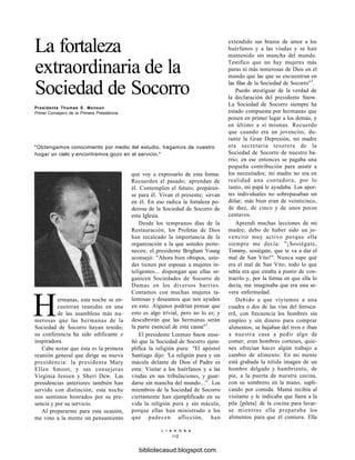 La fortaleza
extraordinaria de la
Sociedad de Socorro
Presidente Thomas S. Monson
Primer Consejero de la Primera Presidencia
"Obtengamos conocimiento por medio del estudio, hagamos de nuestro
hogar un cielo y encontremos gozo en el servicio."
Hermanas, esta noche se en-
cuentran reunidas en una
de las asambleas más nu-
merosas que las hermanas de la
Sociedad de Socorro hayan tenido;
su conferencia ha sido edificante e
inspiradora.
Cabe notar que ésta es la primera
reunión general que dirige su nueva
presidencia: la presidenta Mary
Ellen Smoot, y sus consejeras
Virginia Jensen y Sheri Dew. Las
presidencias anteriores también han
servido con distinción; esta noche
nos sentimos honrados por su pre-
sencia y por su servicio.
Al prepararme para esta ocasión,
me vino a la mente un pensamiento
que voy a expresarlo de esta forma:
Recuerden el pasado; aprendan de
él. Contemplen el futuro; prepáren-
se para él. Vivan el presente; sirvan
en él. En eso radica la fortaleza po-
derosa de la Sociedad de Socorro de
esta Iglesia.
Desde los tempranos días de la
Restauración, los Profetas de Dios
han recalcado la importancia de la
organización a la que ustedes perte-
necen; el presidente Brigham Young
aconsejó: "Ahora bien obispos, uste-
des tienen por esposas a mujeres in-
teligentes... dispongan que ellas or-
ganicen Sociedades de Socorro de
Damas en los diversos barrios.
Contamos con muchas mujeres ta-
lentosas y deseamos que nos ayuden
en esto. Algunos podrían pensar que
esto es algo trivial, pero no lo es; y
descubrirán que las hermanas serán
la parte esencial de esta causa"1
.
El presidente Lorenzo Snow ense-
ñó que la Sociedad de Socorro ejem-
plifica la religión pura: "El apóstol
Santiago dijo: 'La religión pura y sin
mácula delante de Dios el Padre es
esta: Visitar a los huérfanos y a las
viudas en sus tribulaciones, y guar-
darse sin mancha del mundo...'2
. Los
miembros de la Sociedad de Socorro
ciertamente han ejemplificado en su
vida la religión pura y sin mácula,
porque ellas han ministrado a los
que padecen aflicción, han
extendido sus brazos de amor a los
huérfanos y a las viudas y se han
mantenido sin mancha del mundo.
Testifico que no hay mujeres más
puras ni más temerosas de Dios en el
mundo que las que se encuentran en
las filas de la Sociedad de Socorro"3
.
Puedo atestiguar de la verdad de
la declaración del presidente Snow.
La Sociedad de Socorro siempre ha
estado compuesta por hermanas que
ponen en primer lugar a los demás, y
en último a sí mismas. Recuerdo
que cuando era un jovencito, du-
rante la Gran Depresión, mi madre
era secretaria tesorera de la
Sociedad de Socorro de nuestro ba-
rrio; en ese entonces se pagaba una
pequeña contribución para asistir a
los necesitados; mi madre no era en
realidad una contadora, por lo
tanto, mi papá le ayudaba. Los apor-
tes individuales no sobrepasaban un
dólar; más bien eran de veinticinco,
de diez, de cinco y de unos pocos
centavos.
Aprendí muchas lecciones de mi
madre; debo de haber sido un jo-
vencito muy activo porque ella
siempre me decía: "¡Sosiégate,
Tommy, sosiégate, que te va a dar el
mal de San Vito!". Nunca supe qué
era el mal de San Vito; todo lo que
sabía era que estaba a punto de con-
traerlo y, por la forma en que ella lo
decía, me imaginaba que era una se-
vera enfermedad.
Debido a que viyíamos a una
cuadra o dos de las vías del ferroca-
rril, con frecuencia los hombres sin
empleo y sin dinero para comprar
alimentos, se bajaban del tren e iban
a nuestra casa a pedir algo de
comer; eran hombres corteses, quie-
nes ofrecían hacer algún trabajo a
cambio de alimento. En mi mente
está grabada la nítida imagen de un
hombre delgado y hambriento, de
pie, a la puerta de nuestra cocina,
con su sombrero en la mano, supli-
cando por comida. Mamá recibía al
visitante y le indicaba que fuera a la
pila [pileta] de la cocina para lavar-
se mientras ella preparaba los
alimentos para que él comiera. Ella
L I A H O N A
112
bibliotecasud.blogspot.com
 