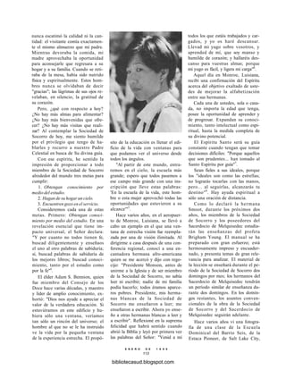 nunca escatimó la calidad ni la can-
tidad: el visitante comía exactamen-
te el mismo almuerzo que mi padre.
Mientras devoraba la comida, mi
madre aprovechaba la oportunidad
para aconsejarle que regresara a su
hogar y a su familia. Cuando se reti-
raba de la mesa, había sido nutrido
física y espiritualmente. Estos hom-
bres nunca se olvidaban de decir
"gracias"; las lágrimas de sus ojos re-
velaban, en silencio, la gratitud de
su corazón.
Pero, ¿qué con respecto a hoy?
¿No hay más almas para alimentar?
¿No hay más bienvenidas que ofre-
cer? ¿No hay más visitas que reali-
zar? Al contemplar la Sociedad de
Socorro de hoy, me siento humilde
por el privilegio que tengo de ha-
blarles y recurro a nuestro Padre
Celestial en busca de Su divina guía.
Con ese espíritu, he sentido la
impresión de proporcionar a todo
miembro de la Sociedad de Socorro
alrededor del mundo tres metas para
cumplir:
1. Obtengan conocimiento por
medio del estudio.
2. Hagan de su hogar un cielo.
3. Encuentren gozo en el servicio.
Consideremos cada una de estas
metas. Primero: Obtengan conoci-
miento por medio del estudio. En una
revelación esencial que tiene im-
pacto universal, el Señor declara:
"Y por cuanto no todos tienen fe,
buscad diligentemente y enseñaos
el uno al otro palabras de sabiduría;
sí, buscad palabras de sabiduría de
los mejores libros; buscad conoci-
miento, tanto por el estudio como
por la fe"4
.
El élder Adam S. Bennion, quien
fue miembro del Consejo de los
Doce hace varias décadas, y maestro
y líder de amplio conocimiento, ex-
hortó: "Dios nos ayude a apreciar el
valor de la verdadera educación. Si
estuviéramos en este edificio y hu-
biera sólo una ventana, veríamos
tan sólo un rincón del universo; el
hombre al que no se le ha instruido
ve la vida por la pequeña ventana
de la experiencia estrecha. El propó-
sito de la educación es llenar el edi-
ficio de la vida con ventanas para
que podamos ver el universo desde
todos los ángulos.
"Al partir de este mundo, entra-
remos en el cielo, la escuela más
grande; espero que todos pasemos a
ese campo más grande con una ins-
cripción que lleve estas palabras:
'En la escuela de la vida, este hom-
bre o esta mujer aprovechó todas las
oportunidades que estuvieron a su
alcance'"5
.
Hace varios años, en el aeropuer-
to de Monroe, Luisiana, se llevó a
cabo un ejemplo en el que una ven-
tana de estrecha visión fue reempla-
zada por una de visión ilimitada. Al
dirigirme a casa después de una con-
ferencia regional, conocí a una en-
cantadora hermana afro-americana
quien se me acercó y dijo con rego-
cijo: "Presidente Monson, antes de
unirme a la Iglesia y de ser miembro
de la Sociedad de Socorro, no sabía
leer ni escribir; nadie de mi familia
podía hacerlo; todos éramos aparce-
ros pobres. Presidente, mis herma-
nas blancas de la Sociedad de
Socorro me enseñaron a leer; me
enseñaron a escribir. Ahora yo ense-
ño a otras hermanas blancas a leer y
a escribir". Reflexioné en la suprema
felicidad que habrá sentido cuando
abrió la Biblia y leyó por primera vez
las palabras del Señor: "Venid a mí
E N E R O D E 1 9 9 8
113
todos los que estáis trabajados y car-
gados, y yo os haré descansar.
Llevad mi yugo sobre vosotros, y
aprended de mí, que soy manso y
humilde de corazón; y hallaréis des-
canso para vuestras almas; porque
mi yugo es fácil, y ligera mi carga"6
.
Aquel día en Monroe, Luisiana,
recibí una confirmación del Espíritu
acerca del objetivo exaltado de uste-
des de mejorar la alfabetización
entre sus hermanas.
Cada una de ustedes, sola o casa-
da, no importa la edad que tenga,
posee la oportunidad de aprender y
de progresar. Expandan su conoci-
miento, tanto intelectual como espi-
ritual, hasta la medida completa de
su divino potencial.
El Espíritu Santo será su guía
constante cuando tengan que tomar
decisiones difíciles: "Porque aquellos
que son prudentes... han tomado al
Santo Espíritu por guía"7
.
Sean fieles a sus ideales, porque
los "ideales son como las estrellas;
no lograrás tocarlas con las manos,
pero... al seguirlas, alcanzarás tu
destino"8
. Hay ayuda espiritual a
sólo una oración de distancia.
Como lo declaró la hermana
Smoot, durante los próximos dos
años, los miembros de la Sociedad
de Socorro y los poseedores del
Sacerdocio de Melquisedec estudia-
rán las enseñanzas del profeta
Brigham Young. El manual se ha
preparado con gran esfuerzo; está
hermosamente impreso y encuader-
nado, y presenta temas de gran rele-
vancia para analizar. El material de
la lección se enseñará durante el pe-
ríodo de la Sociedad de Socorro dos
domingos por mes; los hermanos del
Sacerdocio de Melquisedec tendrán
un período similar de enseñanza du-
rante dos domingos. En los domin-
gos restantes, los asuntos conven-
cionales de la obra de la Sociedad
de Socorro y del Sacerdocio de
Melquisedec seguirán adelante.
Hace varios años vi una fotogra-
fía de una clase de la Escuela
Dominical del Barrio Seis, de la
Estaca Pioneer, de Salt Lake City,
bibliotecasud.blogspot.com
 