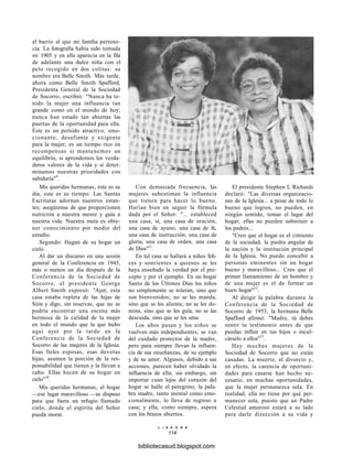 el barrio al que mi familia pertene-
cía. La fotografía había sido tomada
en 1905 y en ella aparecía en la fila
de adelante una dulce niña con el
pelo recogido en dos colitas: su
nombre era Belle Smith. Más tarde,
ahora como Belle Smith Spafford,
Presidenta General de la Sociedad
de Socorro, escribió: "Nunca ha te-
nido la mujer una influencia tan
grande como en el mundo de hoy;
nunca han estado tan abiertas las
puertas de la oportunidad para ella.
Éste es un período atractivo, emo-
cionante, desafiante y exigente
para la mujer; es un tiempo rico en
recompensas si mantenemos un
equilibrio, si aprendemos los verda-
deros valores de la vida y si deter-
minamos nuestras prioridades con
sabiduría"9
.
Mis queridas hermanas, éste es su
día, este es su tiempo. Las Santas
Escrituras adornan nuestros estan-
tes; asegúrense de que proporcionen
nutrición a nuestra mente y guía a
nuestra vida. Nuestra meta es obte-
ner conocimiento por medio del
estudio.
Segundo: Hagan de su hogar un
cielo.
Al dar un discurso en una sesión
general de la Conferencia en 1945,
más o menos un día después de la
Conferencia de la Sociedad de
Socorro, el presidente George
Albert Smith expresó: "Ayer, esta
casa estaba repleta de las hijas de
Sión y digo, sin reservas, que no se
podría encontrar una escena más
hermosa de la calidad de la mujer
en todo el mundo que la que hubo
aquí ayer por la tarde en la
Conferencia de la Sociedad de
Socorro de las mujeres de la Iglesia.
Esas fieles esposas, esas devotas
hijas, asumen la porción de la res-
ponsabilidad que tienen y la llevan a
cabo. Ellas hacen de su hogar un
cielo"10
.
Mis queridas hermanas, el hogar
—ese lugar maravilloso —se dispuso
para que fuera un refugio llamado
cielo, donde el espíritu del Señor
pueda morar.
Con demasiada frecuencia, las
mujeres subestiman la influencia
que tienen para hacer lo bueno.
Harían bien en seguir la fórmula
dada por el Señor: "... estableced
una casa, sí, una casa de oración,
una casa de ayuno, una casa de fe,
una casa de instrucción, una casa de
gloria, una casa de orden, una casa
de Dios"11
.
En tal casa se hallará a niños feli-
ces y sonrientes a quienes se les
haya enseñado la verdad por el pre-
cepto y por el ejemplo. En un hogar
Santo de los Últimos Días los niños
no simplemente se toleran, sino que
son bienvenidos; no se les manda,
sino que se les alienta; no se les do-
mina, sino que se les guía; no se les
descuida, sino que se les ama.
Los años pasan y los niños se
vuelven más independientes; se van
del cuidado protector de la madre,
pero para siempre llevan la influen-
cia de sus enseñanzas, de su ejemplo
y de su amor. Algunos, debido a sus
acciones, parecen haber olvidado la
influencia de ella; sin embargo, sin
importar cuan lejos del corazón del
hogar se halle el peregrino, la pala-
bra madre, tanto mental como emo-
cionalmente, lo lleva de regreso a
casa; y ella, como siempre, espera
con los brazos abiertos.
El presidente Stephen L Richards
declaró: "Las diversas organizacio-
nes de la Iglesia... a pesar de todo lo
bueno que logren, no pueden, en
ningún sentido, tomar el lugar del
hogar; ellas no pueden substituir a
los padres...
"Creo que el hogar es el cimiento
de la sociedad, la piedra angular de
la nación y la institución principal
de la Iglesia. No puedo concebir a
personas eminentes sin un hogar
bueno y maravilloso... Creo que el
primer llamamiento de un hombre y
de una mujer es el de formar un
buen hogar"12
.
Al dirigir la palabra durante la
Conferencia de la Sociedad de
Socorro de 1953, la hermana Belle
Spafford afirmó: "Madre, tú debes
sentir tu testimonio antes de que
puedas influir en tus hijos o incul-
cárselo a ellos"13
.
Hay muchas mujeres de la
Sociedad de Socorro que no están
casadas. La muerte, el divorcio y,
en efecto, la carencia de oportuni-
dades para casarse han hecho ne-
cesario, en muchas oportunidades,
que la mujer permanezca sola. En
realidad, ella no tiene por qué per-
manecer sola, puesto que un Padre
Celestial amoroso estará a su lado
para darle dirección a su vida y
L I A H O N A
114
bibliotecasud.blogspot.com
 