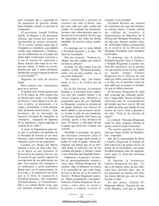para otorgarle paz y seguridad en
los momentos de quietud, donde
haya soledad y donde se necesite la
compasión.
El presidente Joseph Fielding
Smith, al dirigirse a las hermanas
solteras, que nunca han tenido la
oportunidad de casarse, prometió:
"Si en vuestro corazón sentís que el
Evangelio es verdadero, que podréis
recibir estas ordenanzas y bendicio-
nes de sellamiento en el templo del
Señor bajos condiciones correctas; y
si esa es vuestra fe, esperanza y
deseo, aunque esas cosas no os ven-
gan por ahora, el Señor os recom-
pensará por ejlo, y seréis altamente
bendecidas, porque ninguna bendición
os será retenida"1
*.
Hagamos un cielo de nuestro
hogar.
Meta número tres: Encuentren
gozo en el servicio
El profeta José Smith registró que
el 24 de marzo de 1842 aceptó una
invitación para asistir a la Sociedad
de Socorro, "cuyo objeto es el de ali-
viar al pobre, al destituido, a la
viuda y al huérfano, y el de ejercitar
todo propósito benevolente... [Las
hermanas de la Sociedad de
Socorro] aliviarán de inmediato al
extranjero... enjugarán las lágrimas
de los huérfanos y harán regocijar el
corazón de la viuda"15
.
A veces, el llamamiento para ser-
vir que se extiende a un miembro de
la Sociedad de Socorro es un tanto
inusual y, para concluir, me gustaría
relatarles acerca de tal asignación.
Cuando era obispo del Barrio
Sesenta y Siete de Salt Lake City,
en la época en que teníamos la
Revista de la Sociedad de Socorro, me
di cuenta de que nuestro registro de
suscripciones de esa publicación era
bajo. Con oración, mis consejeros y
yo analizamos a quién podríamos
llamar para ser la representante de
la revista, y la inspiración nos dictó
que se le diera la asignación a
Elizabeth Keachie; ella respondió
afirmativamente al llamamiento.
Ella y su cuñada Helen Ivory, que
era también miembro de nuestro
barrio, comenzaron a ponerse en
contacto con todo el barrio, casa
por casa, calle por calle, cuadra por
cuadra. El resultado fue fenomenal:
tuvimos más subscripciones para la
Revista de la Sociedad de Socorro que
las registradas por todas las demás
unidades de nuestra estaca combi-
nadas.
Un domingo por la tarde felicité
a Elizabeth Keachie y le dije: "Su
tarea ha terminado".
Ella me contestó: "Todavía no,
obispo; hay dos cuadras que todavía
no hemos cubierto".
Cuando me dijo cuáles eran las
cuadras, le dije: "Hermana Keachie,
nadie vive en esas cuadras; esa es
una zona industrial".
"No importa", dijo, "me sentiré
mejor si voy y lo verifico por mí
misma".
En un día lluvioso, la hermana
Keachie y la hermana Ivory cubrie-
ron esas dos cuadras finales y no
vieron ninguna casa. Mientras se
preparaban para dar por finalizada
su búsqueda, notaron la entrada de
un garaje cubierto con charcos de
barro debido a una tormenta recien-
te. Estaba al lado de una fundición.
La hermana Keachie miró hacia esa
entrada, quizás a una distancia de
unos 18 metros, y sólo pudo divisar
el garaje que tenía una ventana con
cortinas.
Decididas a investigar, las queri-
das hermanas caminaron entre el
barro hacia un lugar desde donde se
podía ver todo el garaje. Ahora dis-
tinguían una puerta que no se divi-
saba desde la calle por uno de los
costados del garaje, y además, vieron
a una chimenea que despedía humo.
Golpearon a la puerta y un hom-
bre de aproximadamente sesenta y
cinco años, William Ringwood, las
atendió; ellas le hablaron en cuanto
a la necesidad de que cada hogar
tuviera la Revista de la Sociedad de
Socorro. William Ringwood contes-
tó: "Mejor pregúntenle a mi padre".
Entonces Charles Ringwood, de no-
venta y cinco años, se acercó a
la puerta y también escuchó el
E N E R O D E 1 9 9 8
115
mensaje; i y se suscribió!
Elizabeth Keachie me informó
de la presencia de estos dos hombres
en nuestro barrio. Cuando solicité
sus cédulas de miembro al
Departamento de Miembros de la
Oficina del Obispado Presidente, se
me dijo que durante muchos años,
los certificados habían permanecido
en el archivo de la Oficina del
Obispado Presidente para miembros
extraviados.
El domingo por la mañana,
Elizabeth Keachie llevó a Charles y
a William Ringwood a nuestra reu-
nión del sacerdocio; era la primera
vez que ponían un pie en una capilla
en mucho tiempo. Charles
Ringwood era el diácono de más
edad que había conocido en mi vida
y su hijo era el miembro varón de
más edad que no poseía el sacerdo-
cio que yo había conocido.
El hermano Ringwood de edad
más avanzada fue ordenado presbí-
tero y luego élder. Nunca olvidaré la
entrevista para la recomendación
del templo que tuve con él. Me dio
un dólar de plata que extrajo de una
cartera de cuero vieja y gastada y
me dijo: "Esta es mi ofrenda de
ayuno".
Le contesté: "Hermano Ringwood,
usted no debe ninguna ofrenda de
ayuno; usted es el que la necesita".
"No quiero guardar el dinero,
sino que deseo recibir las bendicio-
nes", respondió.
Mía fue la oportunidad de llevar
a Charles Ringwood al Templo de
Salt Lake City y de asistir con él a la
sesión de la investidura; esa tarde,
Elizabeth Keachie obró de represen-
tante para la fallecida hermana
Ringwood.
Al finalizar- la ceremonia,
Charles Ringwood me dijo: "Le
dije a mi esposa, antes de que falle-
ciera hace dieciséis años, que no
me demoraría en realizar esta obra;
me siento feliz de que esto se haya
llevado a cabo".
En dos meses, Charles W.
Ringwood falleció. Durante los ser-
vicios fúnebres, noté que su familia
bibliotecasud.blogspot.com
 